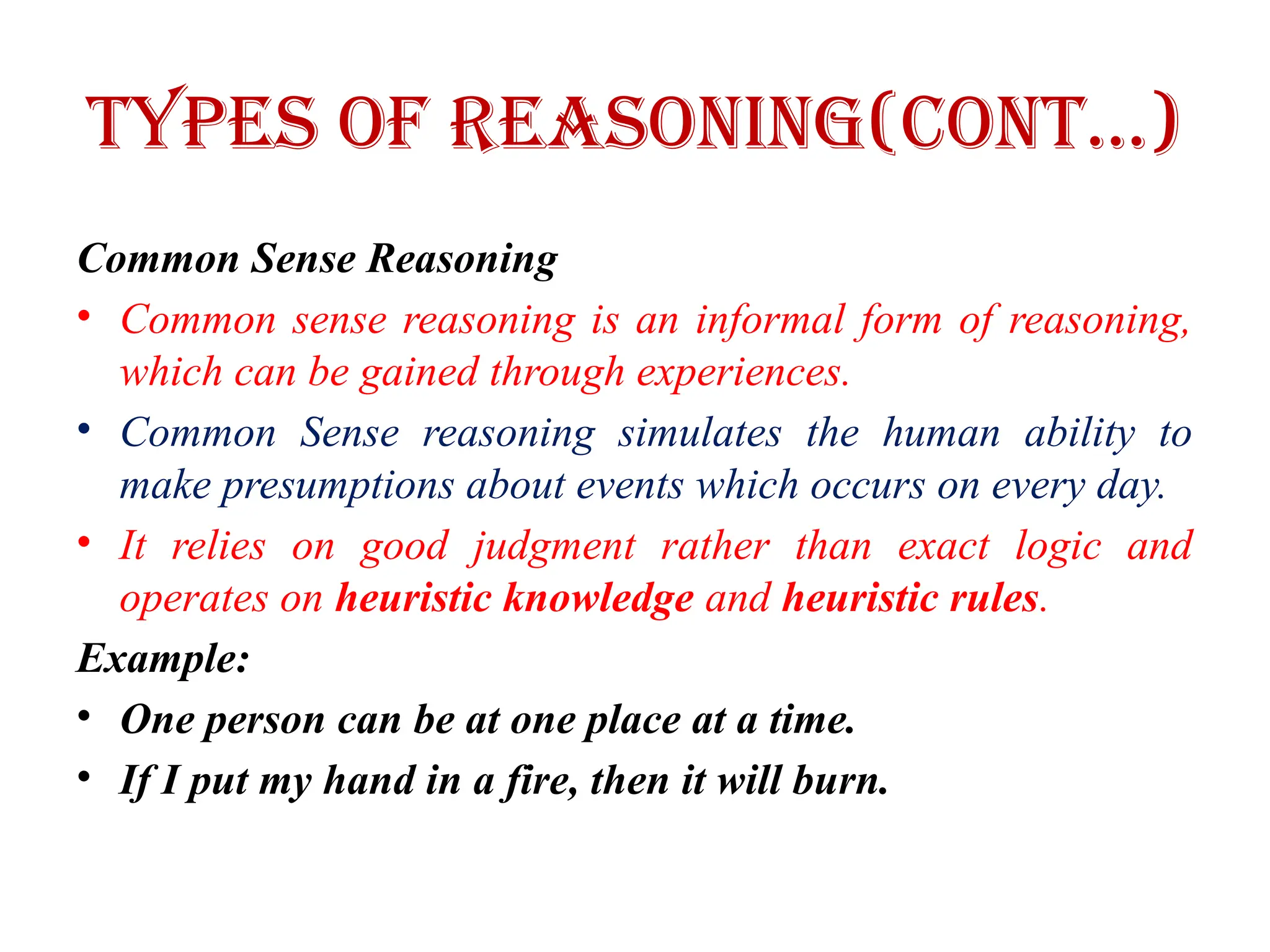 Types of Reasoning(CONT…)
Common Sense Reasoning
• Common sense reasoning is an informal form of reasoning,
which can be gained through experiences.
• Common Sense reasoning simulates the human ability to
make presumptions about events which occurs on every day.
• It relies on good judgment rather than exact logic and
operates on heuristic knowledge and heuristic rules.
Example:
• One person can be at one place at a time.
• If I put my hand in a fire, then it will burn.
 
