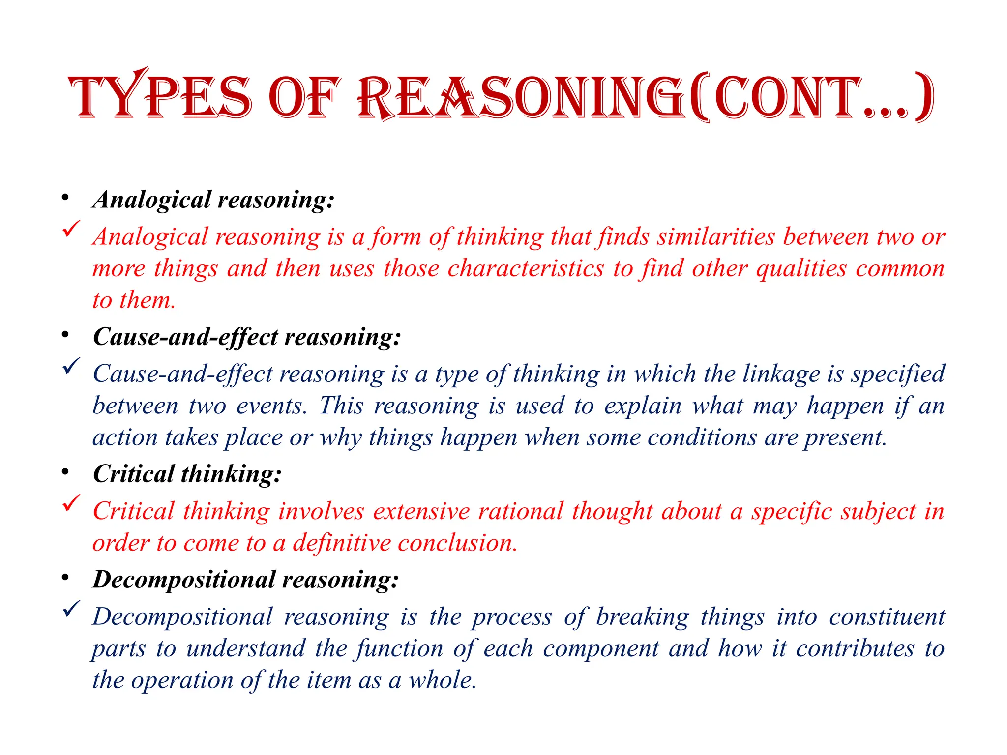 Types of Reasoning(CONT…)
• Analogical reasoning:
 Analogical reasoning is a form of thinking that finds similarities between two or
more things and then uses those characteristics to find other qualities common
to them.
• Cause-and-effect reasoning:
 Cause-and-effect reasoning is a type of thinking in which the linkage is specified
between two events. This reasoning is used to explain what may happen if an
action takes place or why things happen when some conditions are present.
• Critical thinking:
 Critical thinking involves extensive rational thought about a specific subject in
order to come to a definitive conclusion.
• Decompositional reasoning:
 Decompositional reasoning is the process of breaking things into constituent
parts to understand the function of each component and how it contributes to
the operation of the item as a whole.
 