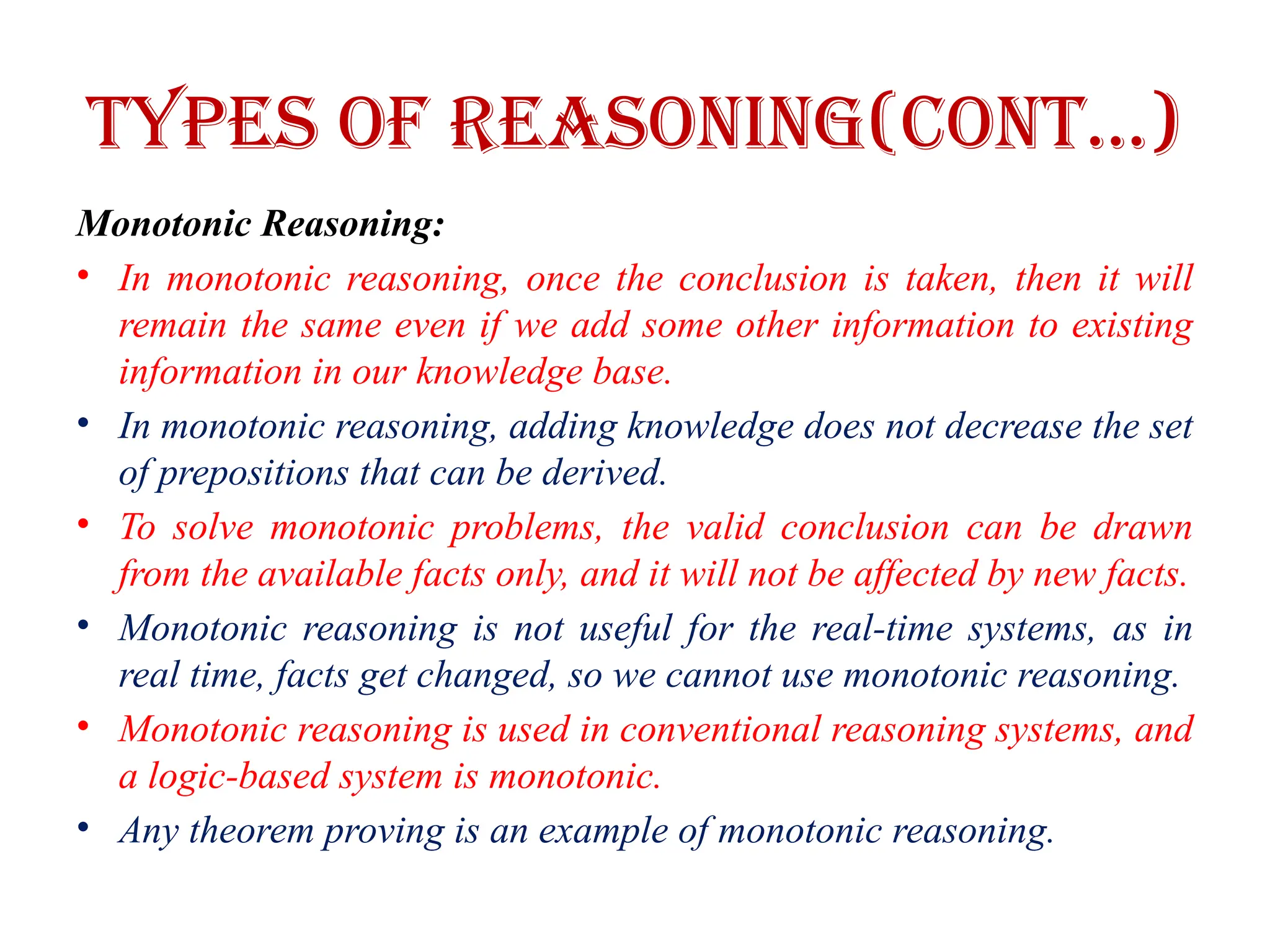 Types of Reasoning(CONT…)
Monotonic Reasoning:
• In monotonic reasoning, once the conclusion is taken, then it will
remain the same even if we add some other information to existing
information in our knowledge base.
• In monotonic reasoning, adding knowledge does not decrease the set
of prepositions that can be derived.
• To solve monotonic problems, the valid conclusion can be drawn
from the available facts only, and it will not be affected by new facts.
• Monotonic reasoning is not useful for the real-time systems, as in
real time, facts get changed, so we cannot use monotonic reasoning.
• Monotonic reasoning is used in conventional reasoning systems, and
a logic-based system is monotonic.
• Any theorem proving is an example of monotonic reasoning.
 