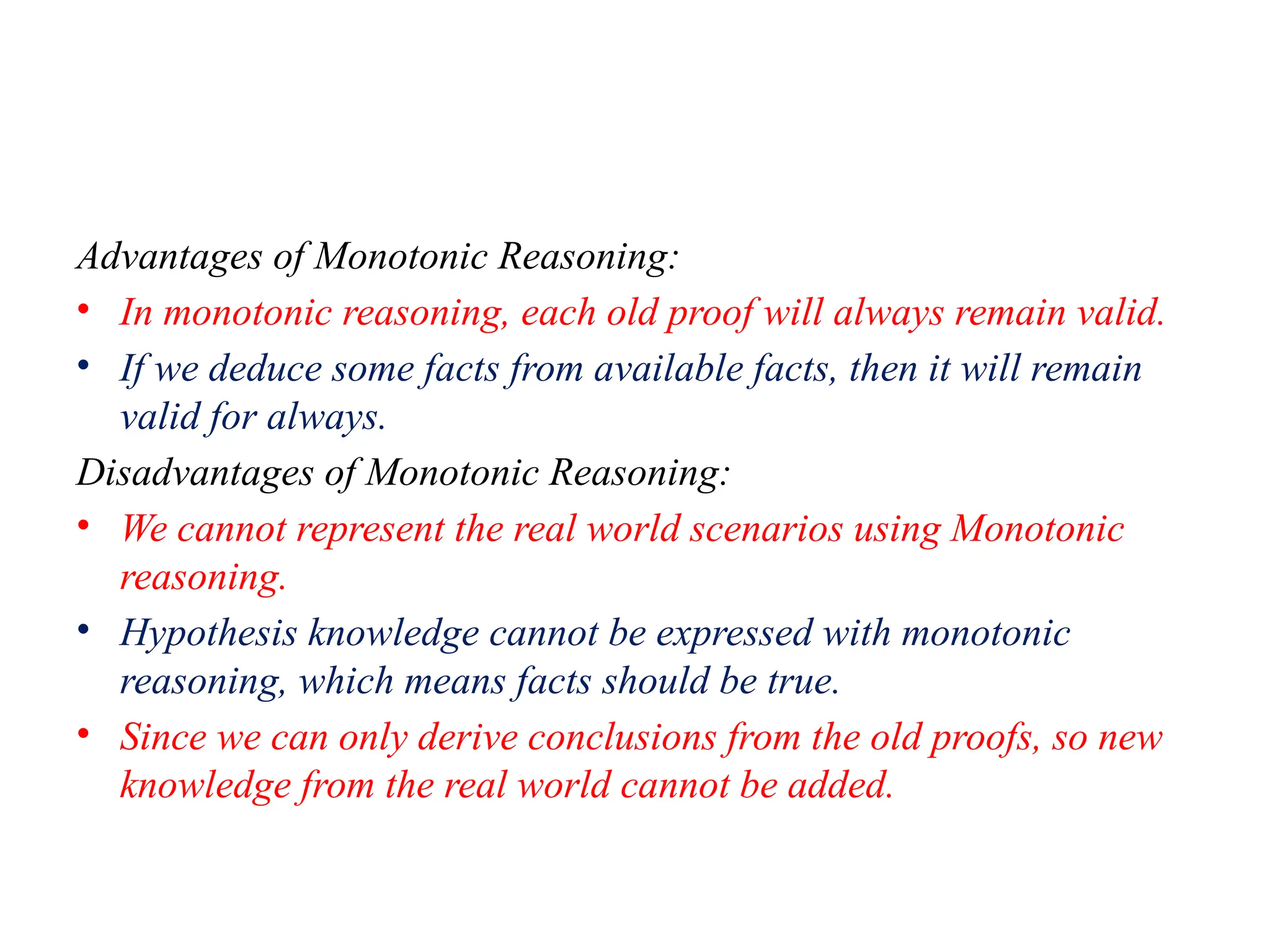 Advantages of Monotonic Reasoning:
• In monotonic reasoning, each old proof will always remain valid.
• If we deduce some facts from available facts, then it will remain
valid for always.
Disadvantages of Monotonic Reasoning:
• We cannot represent the real world scenarios using Monotonic
reasoning.
• Hypothesis knowledge cannot be expressed with monotonic
reasoning, which means facts should be true.
• Since we can only derive conclusions from the old proofs, so new
knowledge from the real world cannot be added.
 