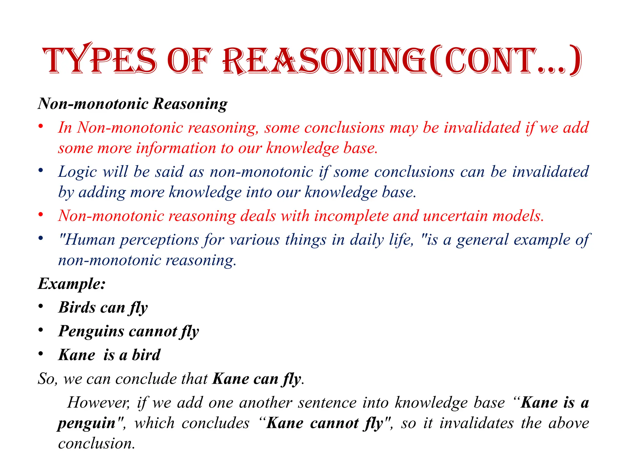 Types of Reasoning(CONT…)
Non-monotonic Reasoning
• In Non-monotonic reasoning, some conclusions may be invalidated if we add
some more information to our knowledge base.
• Logic will be said as non-monotonic if some conclusions can be invalidated
by adding more knowledge into our knowledge base.
• Non-monotonic reasoning deals with incomplete and uncertain models.
• "Human perceptions for various things in daily life, "is a general example of
non-monotonic reasoning.
Example:
• Birds can fly
• Penguins cannot fly
• Kane is a bird
So, we can conclude that Kane can fly.
However, if we add one another sentence into knowledge base “Kane is a
penguin", which concludes “Kane cannot fly", so it invalidates the above
conclusion.
 