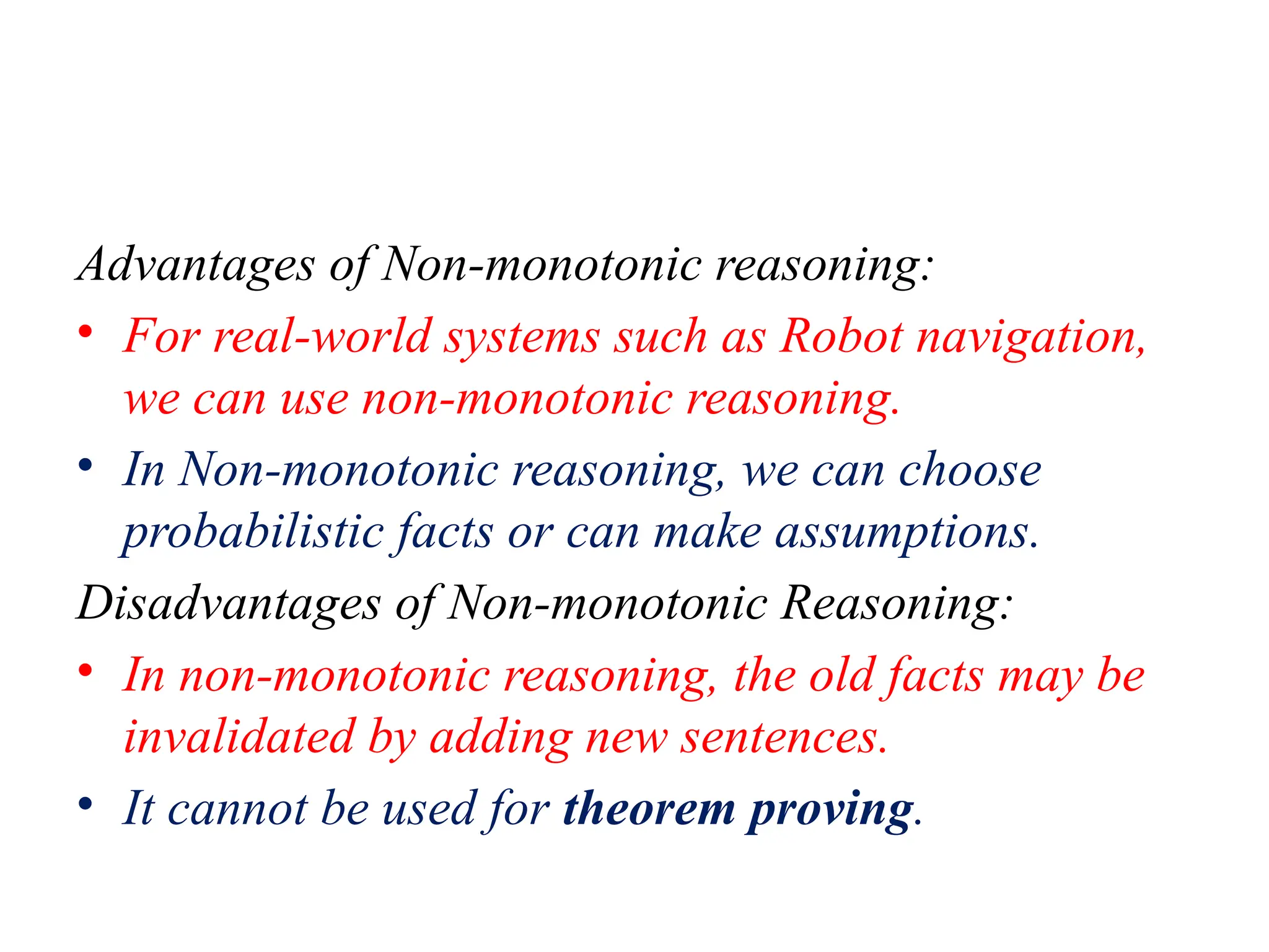 Advantages of Non-monotonic reasoning:
• For real-world systems such as Robot navigation,
we can use non-monotonic reasoning.
• In Non-monotonic reasoning, we can choose
probabilistic facts or can make assumptions.
Disadvantages of Non-monotonic Reasoning:
• In non-monotonic reasoning, the old facts may be
invalidated by adding new sentences.
• It cannot be used for theorem proving.
 