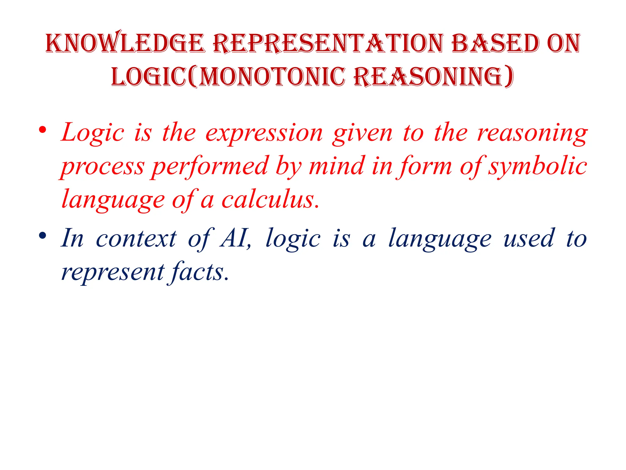 Knowledge Representation based on
logic(Monotonic Reasoning)
• Logic is the expression given to the reasoning
process performed by mind in form of symbolic
language of a calculus.
• In context of AI, logic is a language used to
represent facts.
 