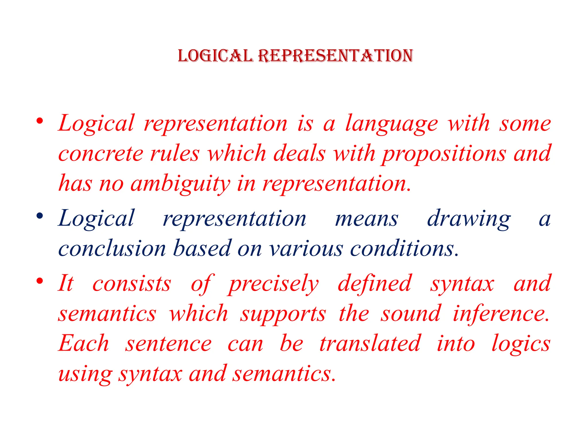 Logical Representation
• Logical representation is a language with some
concrete rules which deals with propositions and
has no ambiguity in representation.
• Logical representation means drawing a
conclusion based on various conditions.
• It consists of precisely defined syntax and
semantics which supports the sound inference.
Each sentence can be translated into logics
using syntax and semantics.
 