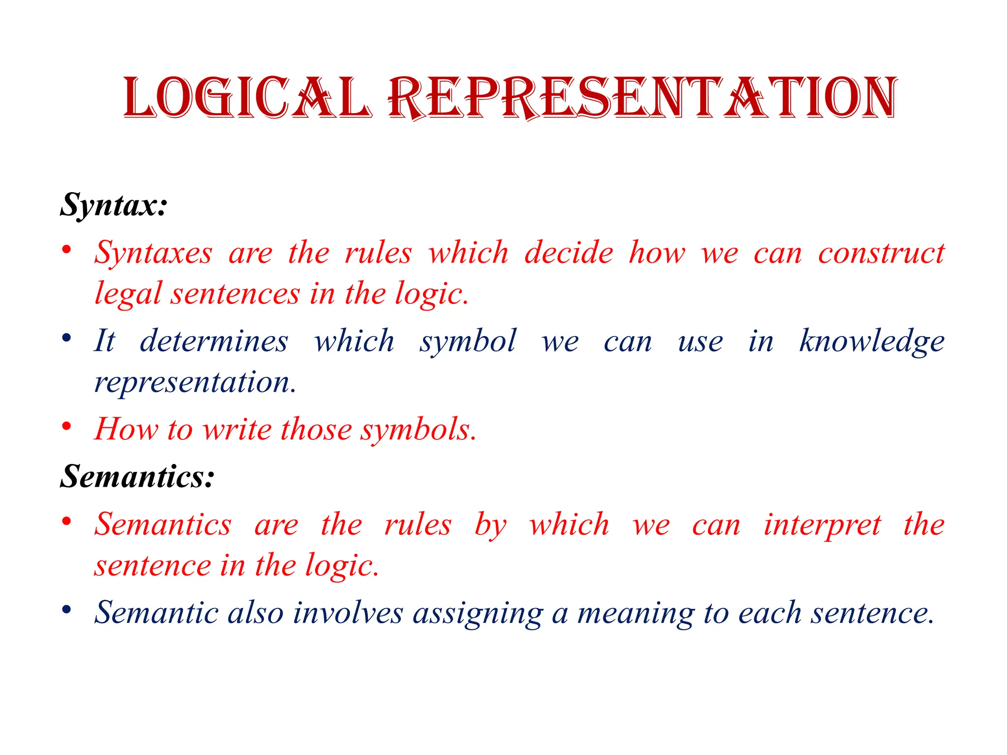 Logical Representation
Syntax:
• Syntaxes are the rules which decide how we can construct
legal sentences in the logic.
• It determines which symbol we can use in knowledge
representation.
• How to write those symbols.
Semantics:
• Semantics are the rules by which we can interpret the
sentence in the logic.
• Semantic also involves assigning a meaning to each sentence.
 
