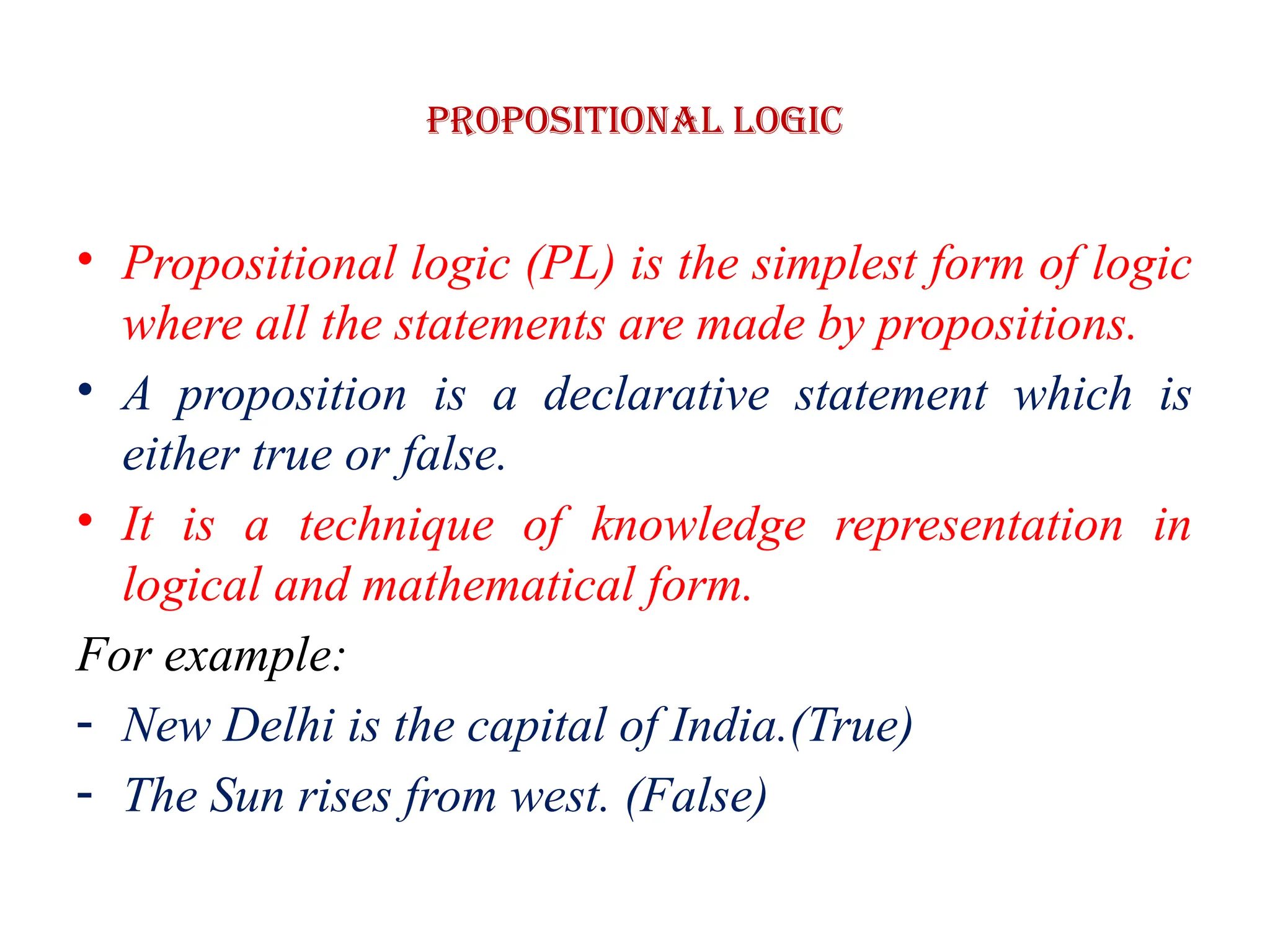 Propositional logic
• Propositional logic (PL) is the simplest form of logic
where all the statements are made by propositions.
• A proposition is a declarative statement which is
either true or false.
• It is a technique of knowledge representation in
logical and mathematical form.
For example:
- New Delhi is the capital of India.(True)
- The Sun rises from west. (False)
 