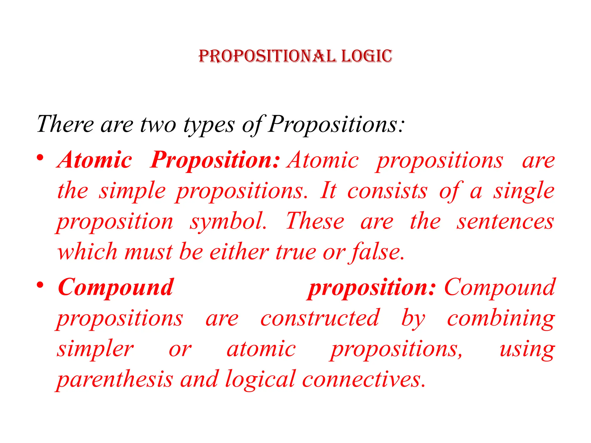 Propositional logic
There are two types of Propositions:
• Atomic Proposition: Atomic propositions are
the simple propositions. It consists of a single
proposition symbol. These are the sentences
which must be either true or false.
• Compound proposition: Compound
propositions are constructed by combining
simpler or atomic propositions, using
parenthesis and logical connectives.
 