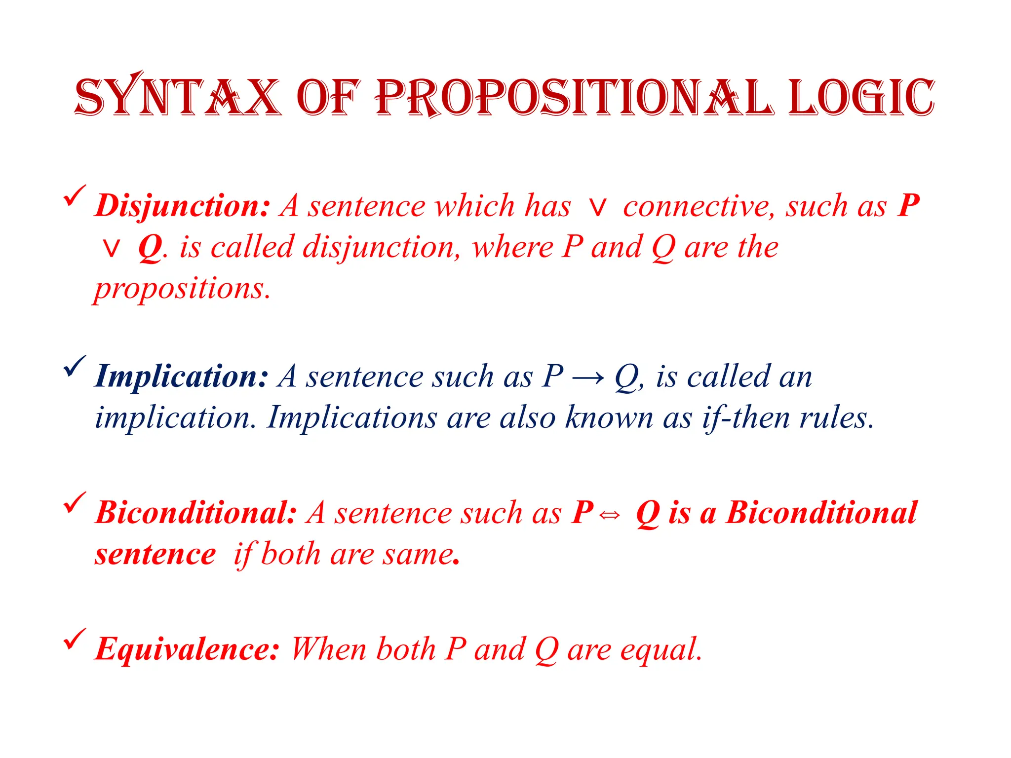 Syntax of Propositional logic
 Disjunction: A sentence which has connective, such as
∨ P
Q
∨ . is called disjunction, where P and Q are the
propositions.
 Implication: A sentence such as P → Q, is called an
implication. Implications are also known as if-then rules.
 Biconditional: A sentence such as P Q is a Biconditional
⇔
sentence if both are same.
 Equivalence: When both P and Q are equal.
 
