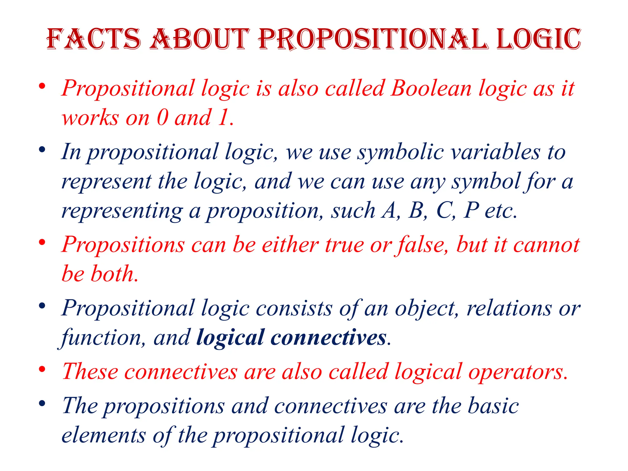 Facts about propositional Logic
• Propositional logic is also called Boolean logic as it
works on 0 and 1.
• In propositional logic, we use symbolic variables to
represent the logic, and we can use any symbol for a
representing a proposition, such A, B, C, P etc.
• Propositions can be either true or false, but it cannot
be both.
• Propositional logic consists of an object, relations or
function, and logical connectives.
• These connectives are also called logical operators.
• The propositions and connectives are the basic
elements of the propositional logic.
 
