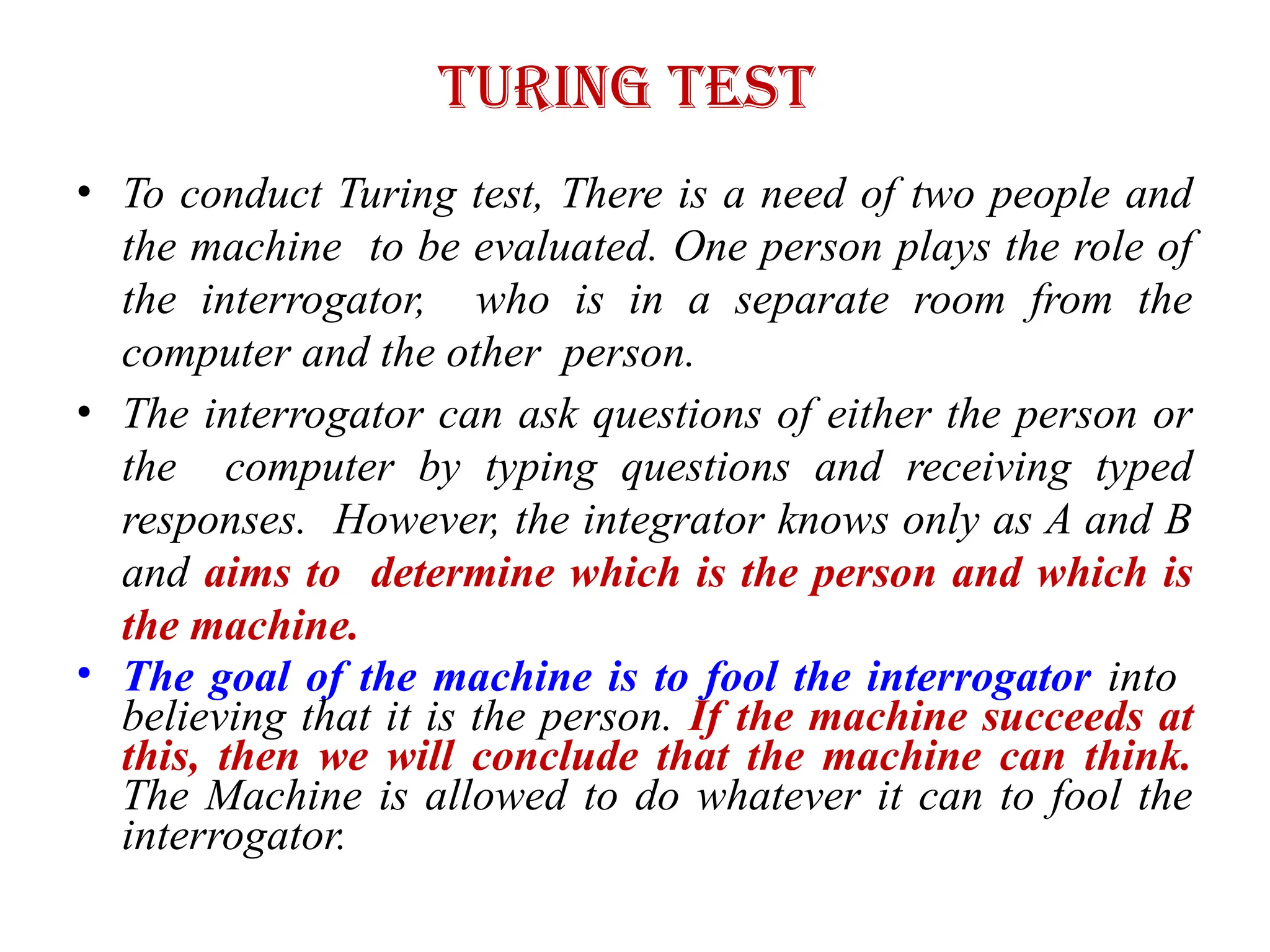 Turing Test
• To conduct Turing test, There is a need of two people and
the machine to be evaluated. One person plays the role of
the interrogator, who is in a separate room from the
computer and the other person.
• The interrogator can ask questions of either the person or
the computer by typing questions and receiving typed
responses. However, the integrator knows only as A and B
and aims to determine which is the person and which is
the machine.
• The goal of the machine is to fool the interrogator into
believing that it is the person. If the machine succeeds at
this, then we will conclude that the machine can think.
The Machine is allowed to do whatever it can to fool the
interrogator.
 