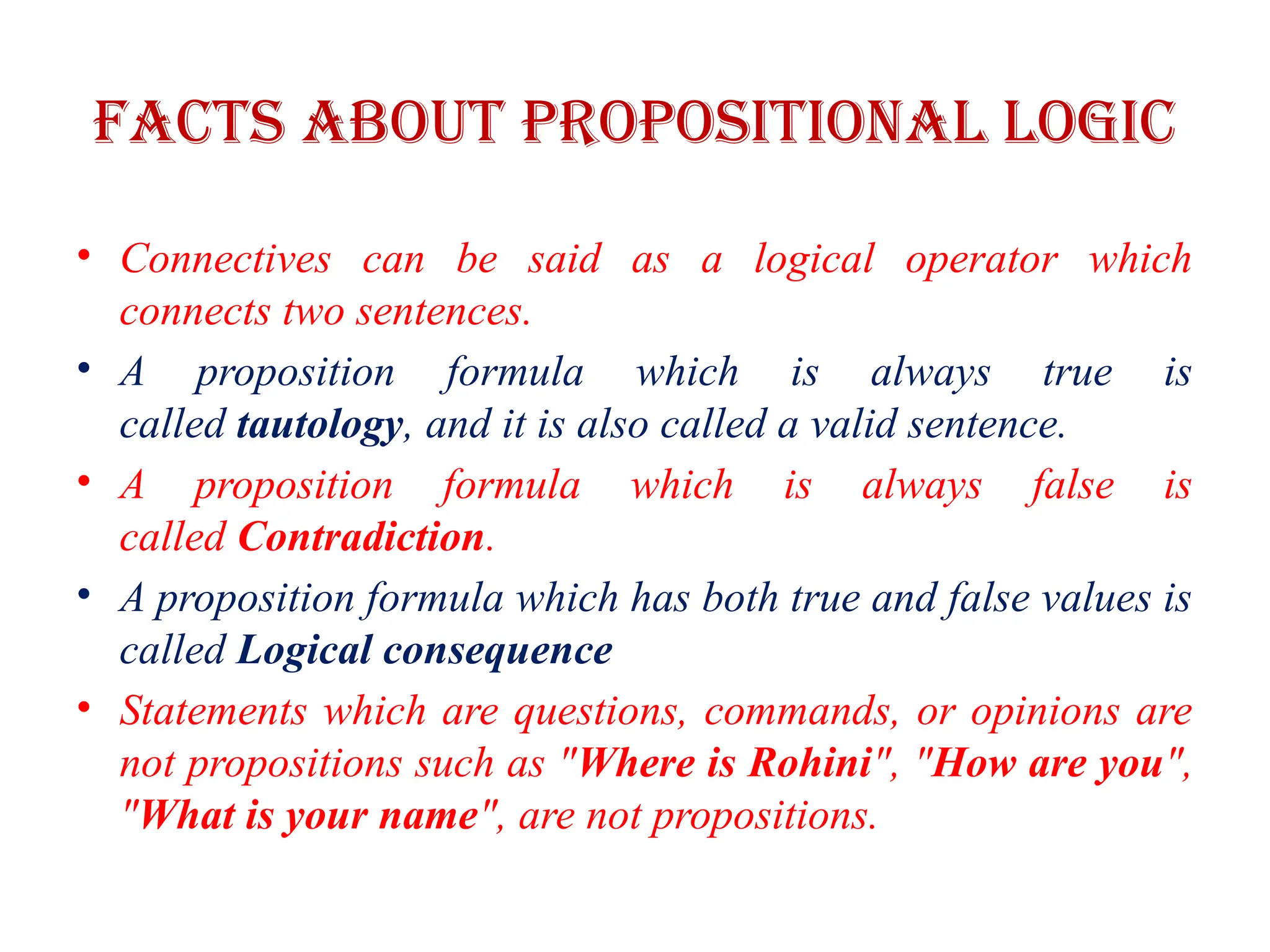 Facts about propositional Logic
• Connectives can be said as a logical operator which
connects two sentences.
• A proposition formula which is always true is
called tautology, and it is also called a valid sentence.
• A proposition formula which is always false is
called Contradiction.
• A proposition formula which has both true and false values is
called Logical consequence
• Statements which are questions, commands, or opinions are
not propositions such as "Where is Rohini", "How are you",
"What is your name", are not propositions.
 