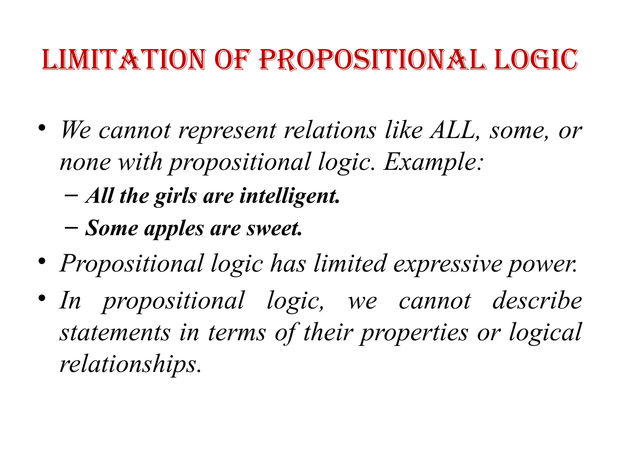 Limitation of Propositional logic
• We cannot represent relations like ALL, some, or
none with propositional logic. Example:
– All the girls are intelligent.
– Some apples are sweet.
• Propositional logic has limited expressive power.
• In propositional logic, we cannot describe
statements in terms of their properties or logical
relationships.
 