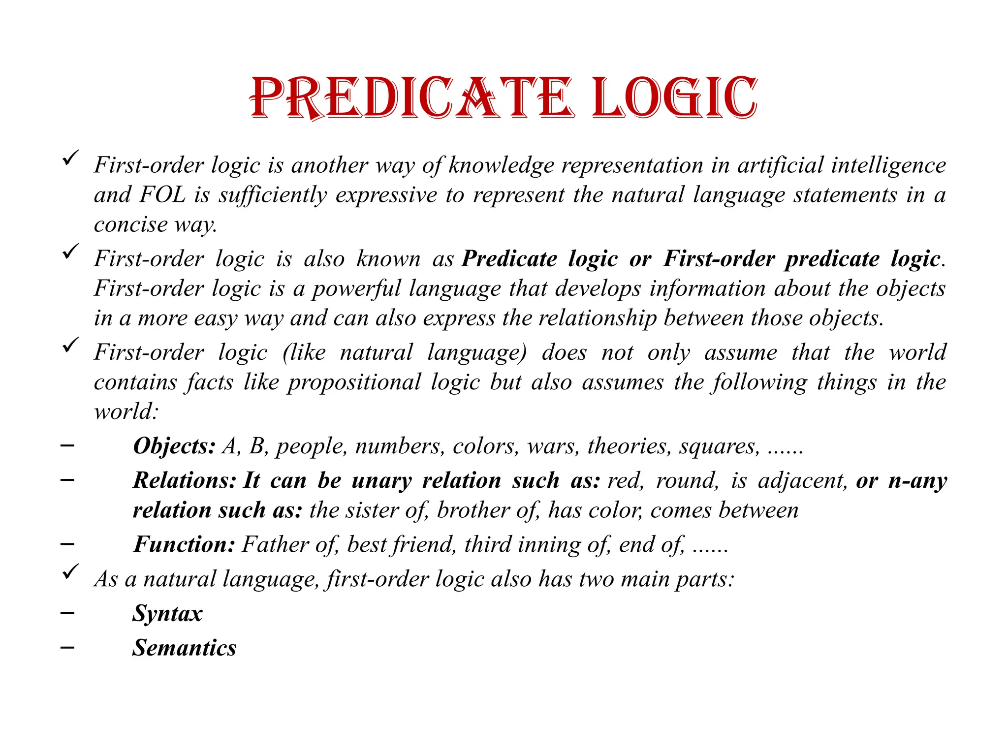 Predicate logic
 First-order logic is another way of knowledge representation in artificial intelligence
and FOL is sufficiently expressive to represent the natural language statements in a
concise way.
 First-order logic is also known as Predicate logic or First-order predicate logic.
First-order logic is a powerful language that develops information about the objects
in a more easy way and can also express the relationship between those objects.
 First-order logic (like natural language) does not only assume that the world
contains facts like propositional logic but also assumes the following things in the
world:
– Objects: A, B, people, numbers, colors, wars, theories, squares, ......
– Relations: It can be unary relation such as: red, round, is adjacent, or n-any
relation such as: the sister of, brother of, has color, comes between
– Function: Father of, best friend, third inning of, end of, ......
 As a natural language, first-order logic also has two main parts:
– Syntax
– Semantics
 