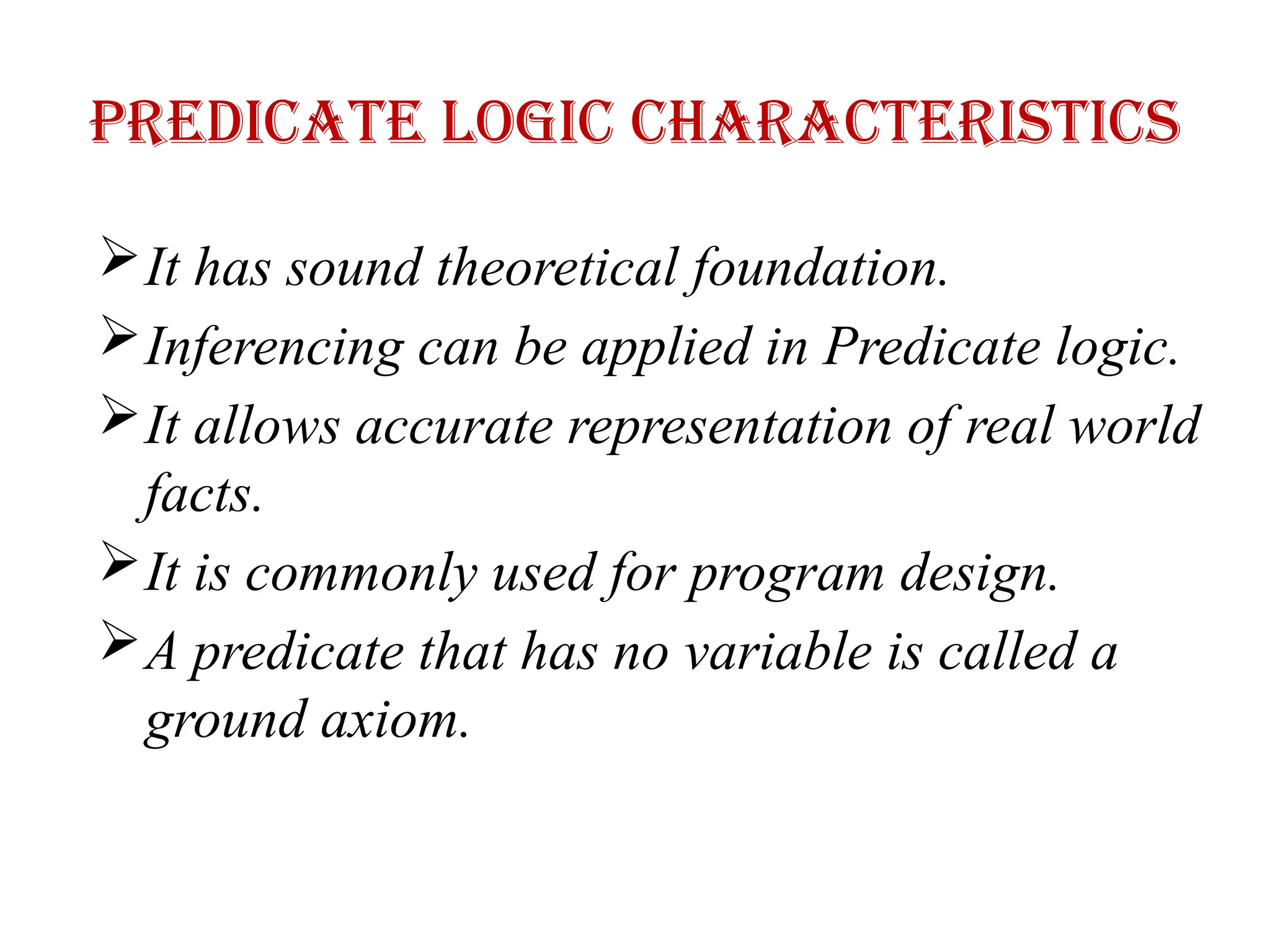 Predicate logic characteristics
It has sound theoretical foundation.
Inferencing can be applied in Predicate logic.
It allows accurate representation of real world
facts.
It is commonly used for program design.
A predicate that has no variable is called a
ground axiom.
 