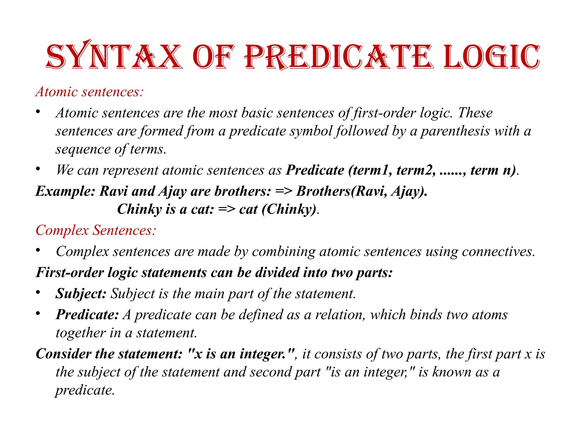 Syntax of Predicate logic
Atomic sentences:
• Atomic sentences are the most basic sentences of first-order logic. These
sentences are formed from a predicate symbol followed by a parenthesis with a
sequence of terms.
• We can represent atomic sentences as Predicate (term1, term2, ......, term n).
Example: Ravi and Ajay are brothers: => Brothers(Ravi, Ajay).
Chinky is a cat: => cat (Chinky).
Complex Sentences:
• Complex sentences are made by combining atomic sentences using connectives.
First-order logic statements can be divided into two parts:
• Subject: Subject is the main part of the statement.
• Predicate: A predicate can be defined as a relation, which binds two atoms
together in a statement.
Consider the statement: "x is an integer.", it consists of two parts, the first part x is
the subject of the statement and second part "is an integer," is known as a
predicate.
 