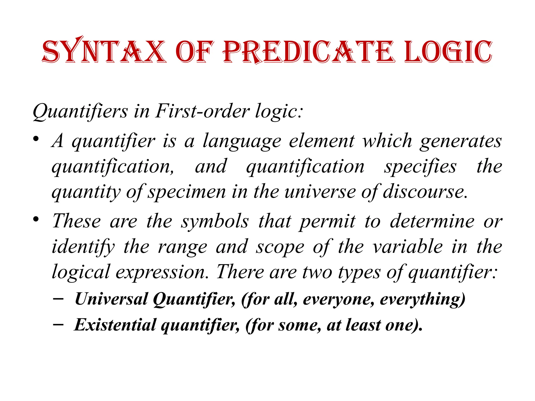 Syntax of Predicate logic
Quantifiers in First-order logic:
• A quantifier is a language element which generates
quantification, and quantification specifies the
quantity of specimen in the universe of discourse.
• These are the symbols that permit to determine or
identify the range and scope of the variable in the
logical expression. There are two types of quantifier:
– Universal Quantifier, (for all, everyone, everything)
– Existential quantifier, (for some, at least one).
 