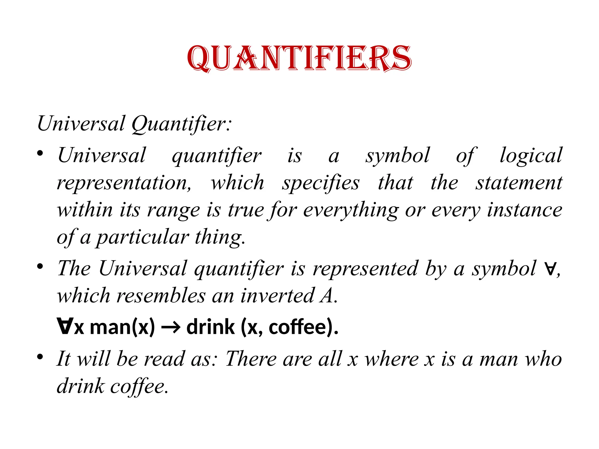 quantifiers
Universal Quantifier:
• Universal quantifier is a symbol of logical
representation, which specifies that the statement
within its range is true for everything or every instance
of a particular thing.
• The Universal quantifier is represented by a symbol ,
∀
which resembles an inverted A.
∀x man(x) → drink (x, coffee).
• It will be read as: There are all x where x is a man who
drink coffee.
 