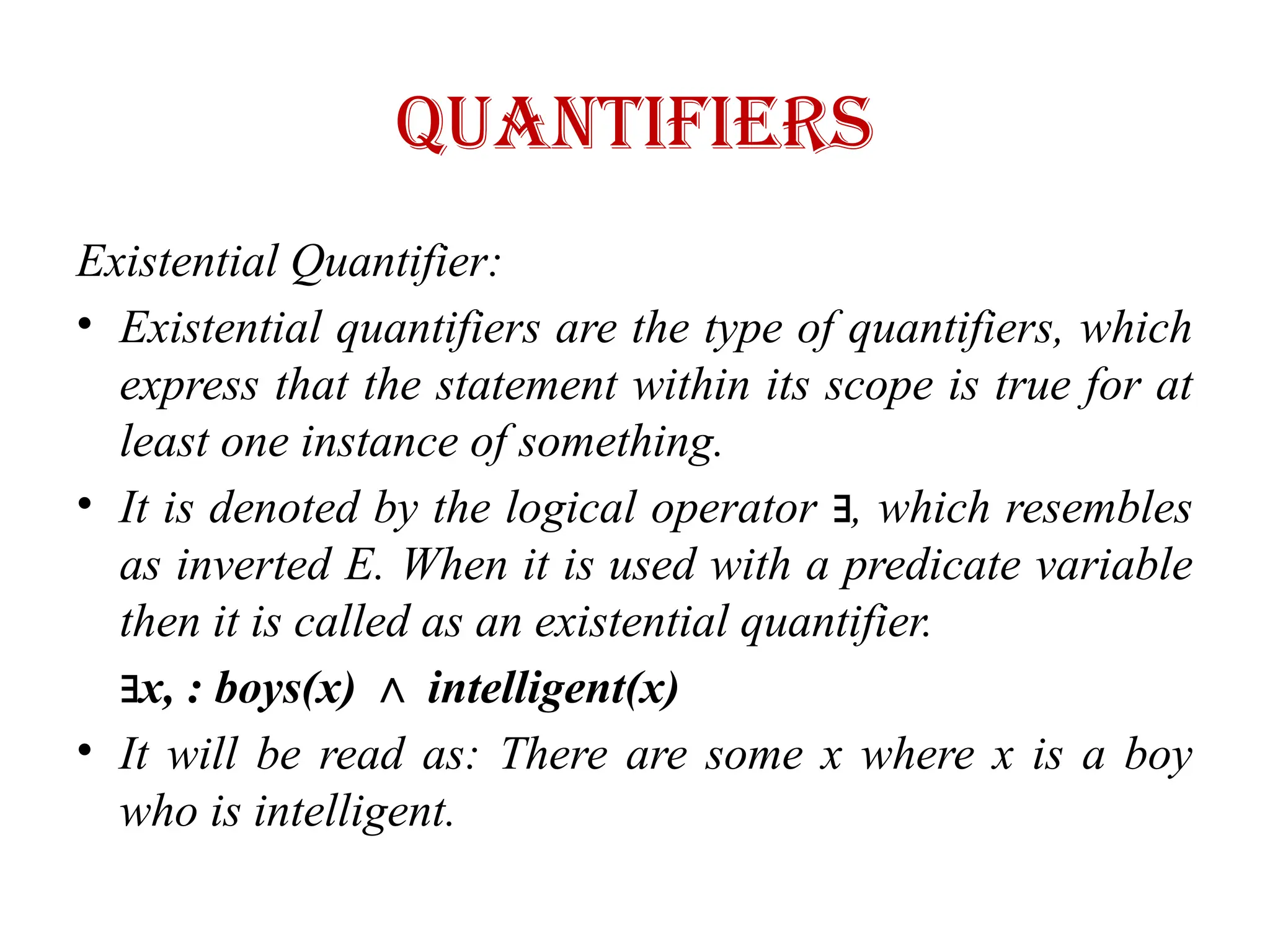 quantifiers
Existential Quantifier:
• Existential quantifiers are the type of quantifiers, which
express that the statement within its scope is true for at
least one instance of something.
• It is denoted by the logical operator , which resembles
∃
as inverted E. When it is used with a predicate variable
then it is called as an existential quantifier.
∃x, : boys(x) intelligent(x)
∧
• It will be read as: There are some x where x is a boy
who is intelligent.
 