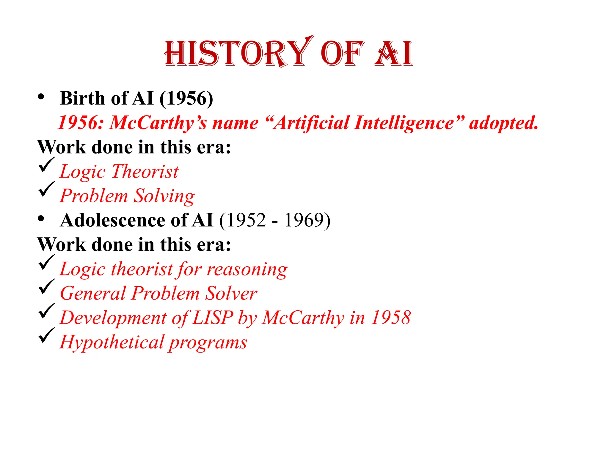 History of AI
• Birth of AI (1956)
1956: McCarthy’s name “Artificial Intelligence” adopted.
Work done in this era:
Logic Theorist
Problem Solving
• Adolescence of AI (1952 - 1969)
Work done in this era:
Logic theorist for reasoning
General Problem Solver
Development of LISP by McCarthy in 1958
Hypothetical programs
 