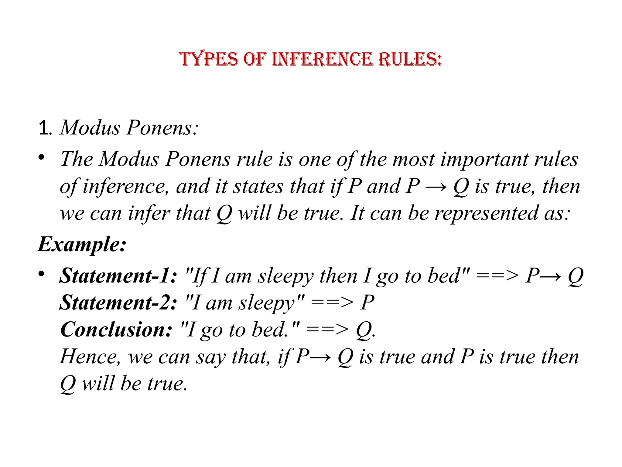 Types of Inference rules:
1. Modus Ponens:
• The Modus Ponens rule is one of the most important rules
of inference, and it states that if P and P → Q is true, then
we can infer that Q will be true. It can be represented as:
Example:
• Statement-1: "If I am sleepy then I go to bed" ==> P→ Q
Statement-2: "I am sleepy" ==> P
Conclusion: "I go to bed." ==> Q.
Hence, we can say that, if P→ Q is true and P is true then
Q will be true.
 