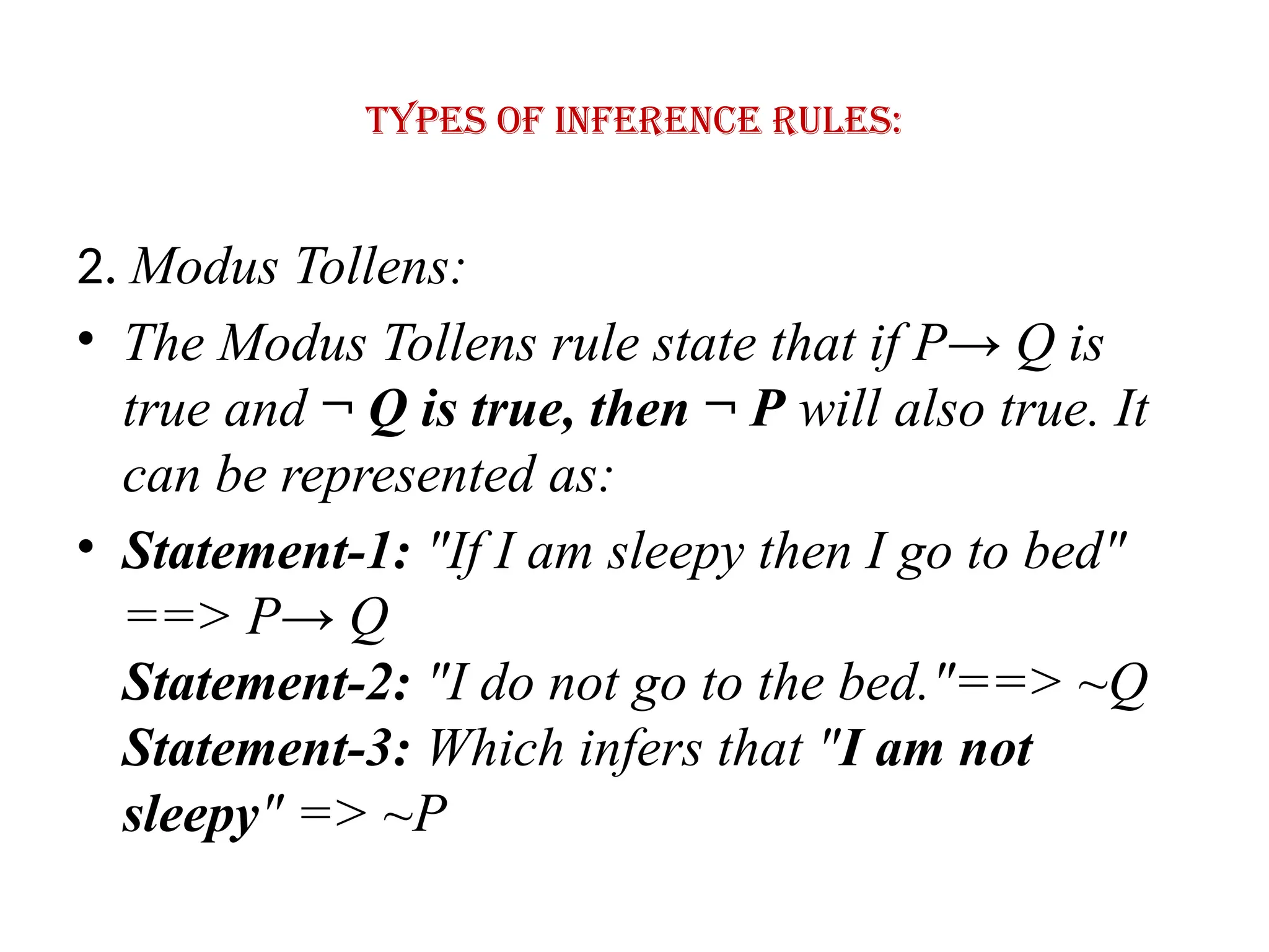 Types of Inference rules:
2. Modus Tollens:
• The Modus Tollens rule state that if P→ Q is
true and ¬ Q is true, then ¬ P will also true. It
can be represented as:
• Statement-1: "If I am sleepy then I go to bed"
==> P→ Q
Statement-2: "I do not go to the bed."==> ~Q
Statement-3: Which infers that "I am not
sleepy" => ~P
 