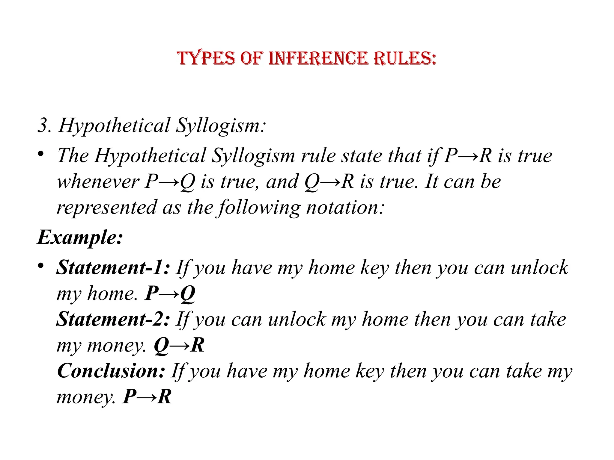 Types of Inference rules:
3. Hypothetical Syllogism:
• The Hypothetical Syllogism rule state that if P→R is true
whenever P→Q is true, and Q→R is true. It can be
represented as the following notation:
Example:
• Statement-1: If you have my home key then you can unlock
my home. P→Q
Statement-2: If you can unlock my home then you can take
my money. Q→R
Conclusion: If you have my home key then you can take my
money. P→R
 