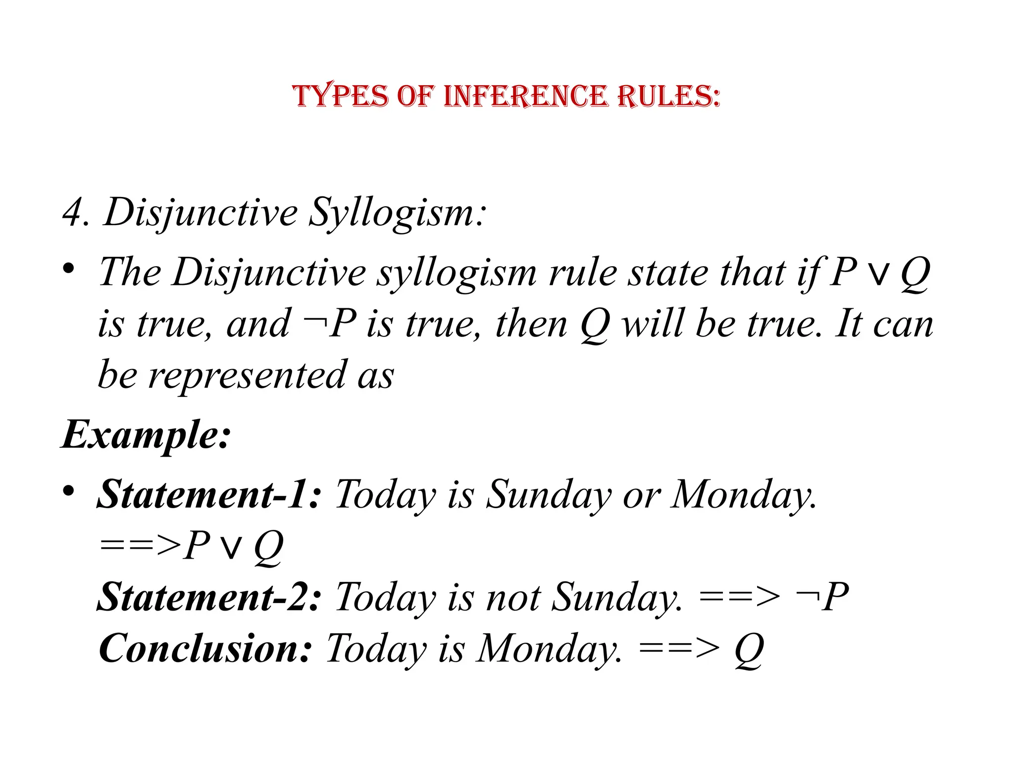 Types of Inference rules:
4. Disjunctive Syllogism:
• The Disjunctive syllogism rule state that if P Q
∨
is true, and ¬P is true, then Q will be true. It can
be represented as
Example:
• Statement-1: Today is Sunday or Monday.
==>P Q
∨
Statement-2: Today is not Sunday. ==> ¬P
Conclusion: Today is Monday. ==> Q
 