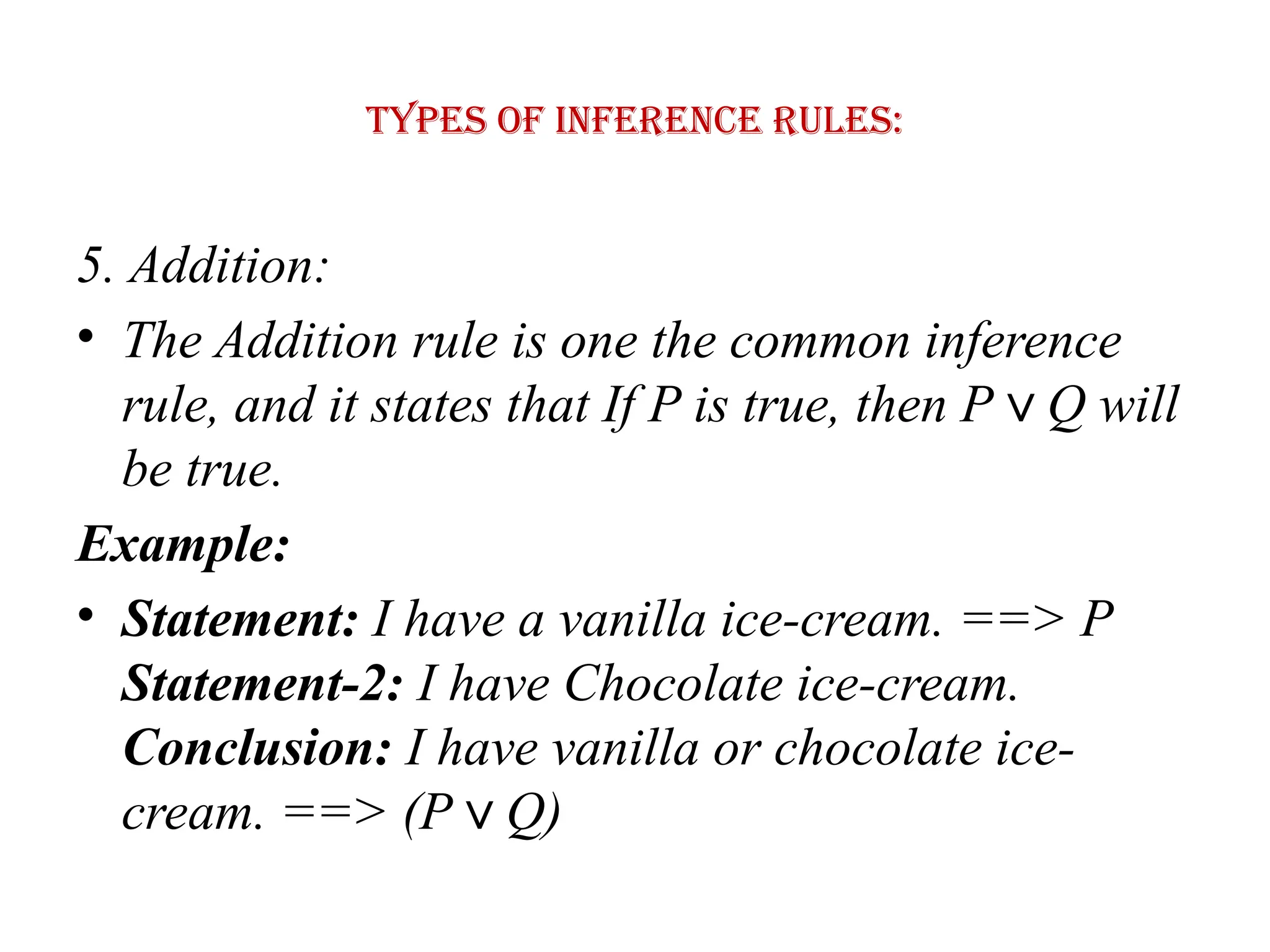 Types of Inference rules:
5. Addition:
• The Addition rule is one the common inference
rule, and it states that If P is true, then P Q will
∨
be true.
Example:
• Statement: I have a vanilla ice-cream. ==> P
Statement-2: I have Chocolate ice-cream.
Conclusion: I have vanilla or chocolate ice-
cream. ==> (P Q)
∨
 
