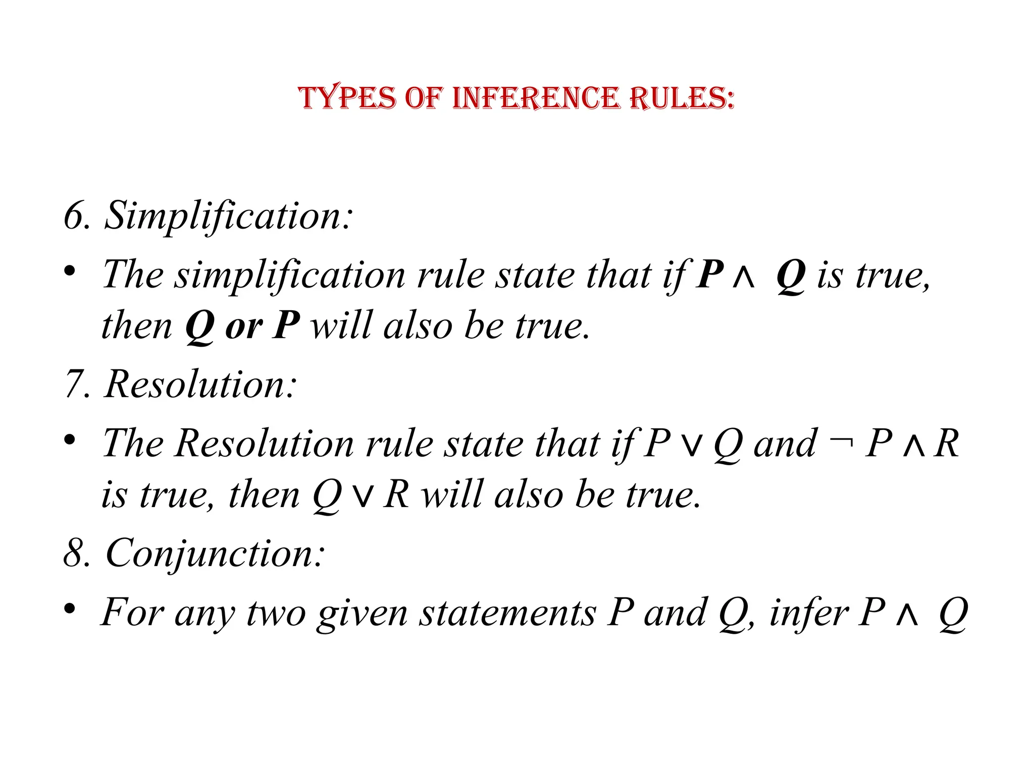 Types of Inference rules:
6. Simplification:
• The simplification rule state that if P Q
∧ is true,
then Q or P will also be true.
7. Resolution:
• The Resolution rule state that if P Q and ¬ P R
∨ ∧
is true, then Q R will also be true.
∨
8. Conjunction:
• For any two given statements P and Q, infer P Q
∧
 