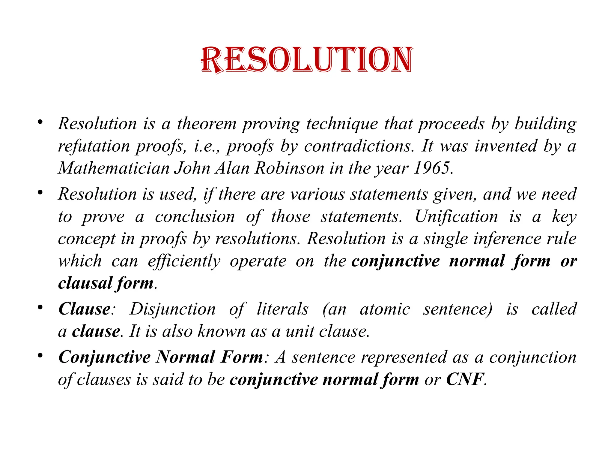 resolution
• Resolution is a theorem proving technique that proceeds by building
refutation proofs, i.e., proofs by contradictions. It was invented by a
Mathematician John Alan Robinson in the year 1965.
• Resolution is used, if there are various statements given, and we need
to prove a conclusion of those statements. Unification is a key
concept in proofs by resolutions. Resolution is a single inference rule
which can efficiently operate on the conjunctive normal form or
clausal form.
• Clause: Disjunction of literals (an atomic sentence) is called
a clause. It is also known as a unit clause.
• Conjunctive Normal Form: A sentence represented as a conjunction
of clauses is said to be conjunctive normal form or CNF.
 
