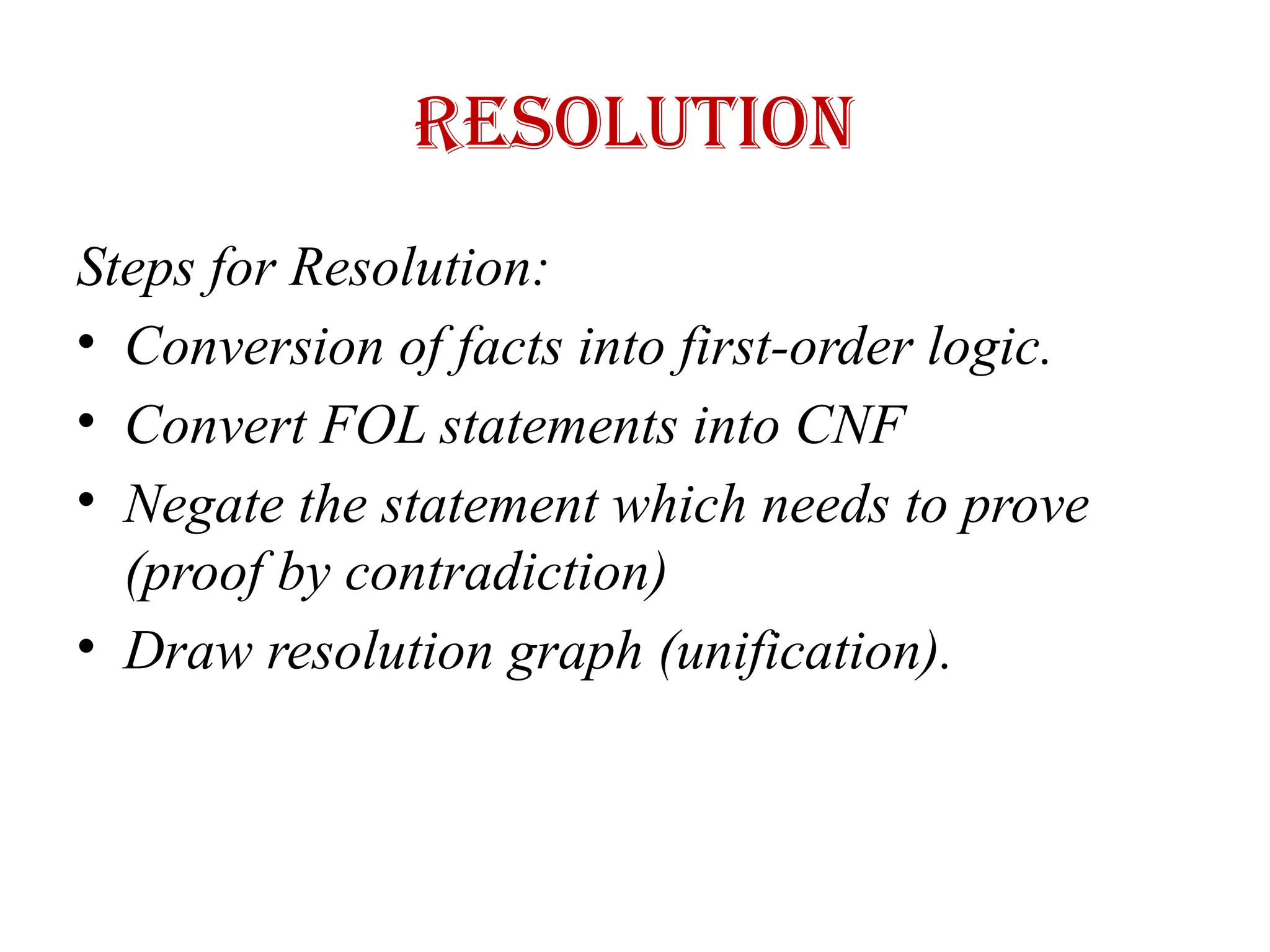 Resolution
Steps for Resolution:
• Conversion of facts into first-order logic.
• Convert FOL statements into CNF
• Negate the statement which needs to prove
(proof by contradiction)
• Draw resolution graph (unification).
 