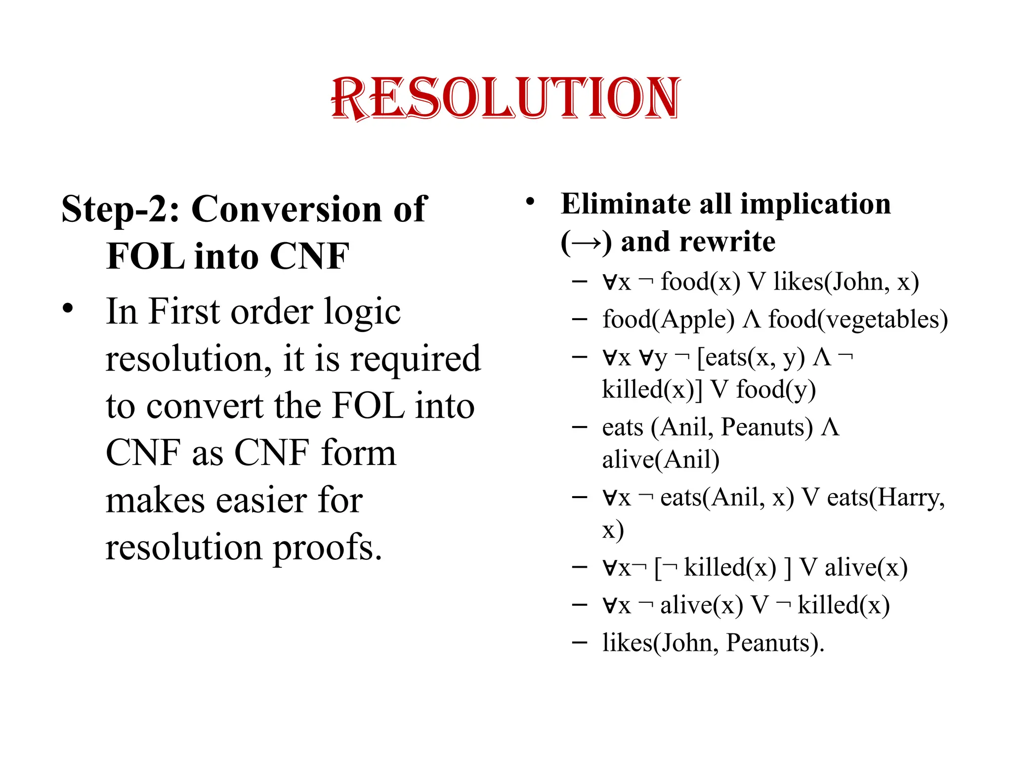 Resolution
Step-2: Conversion of
FOL into CNF
• In First order logic
resolution, it is required
to convert the FOL into
CNF as CNF form
makes easier for
resolution proofs.
• Eliminate all implication
(→) and rewrite
– ∀x ¬ food(x) V likes(John, x)
– food(Apple) Λ food(vegetables)
– ∀x y ¬ [eats(x, y)
∀ Λ ¬
killed(x)] V food(y)
– eats (Anil, Peanuts) Λ
alive(Anil)
– ∀x ¬ eats(Anil, x) V eats(Harry,
x)
– ∀x¬ [¬ killed(x) ] V alive(x)
– ∀x ¬ alive(x) V ¬ killed(x)
– likes(John, Peanuts).
 