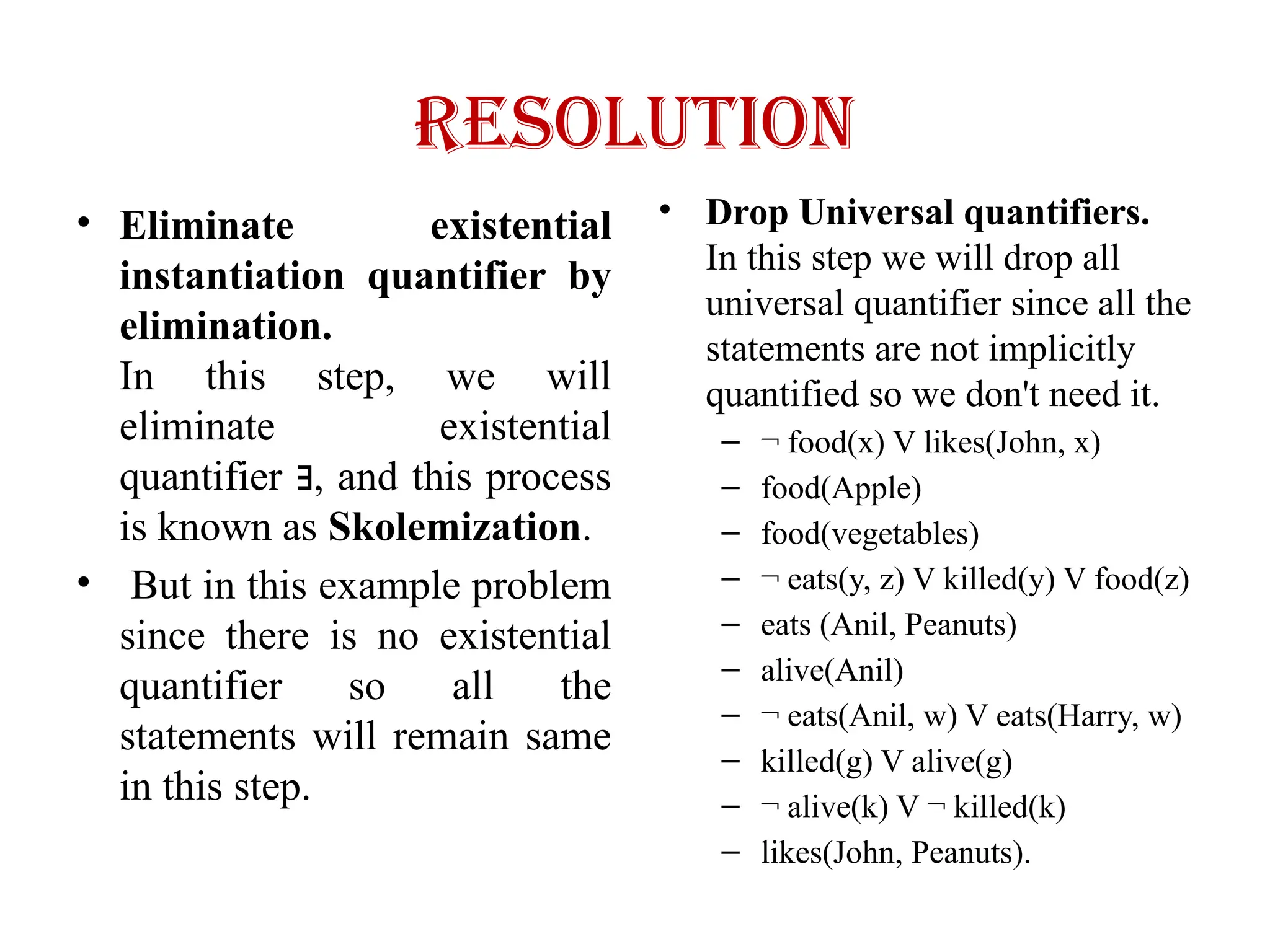 Resolution
• Eliminate existential
instantiation quantifier by
elimination.
In this step, we will
eliminate existential
quantifier , and this process
∃
is known as Skolemization.
• But in this example problem
since there is no existential
quantifier so all the
statements will remain same
in this step.
• Drop Universal quantifiers.
In this step we will drop all
universal quantifier since all the
statements are not implicitly
quantified so we don't need it.
– ¬ food(x) V likes(John, x)
– food(Apple)
– food(vegetables)
– ¬ eats(y, z) V killed(y) V food(z)
– eats (Anil, Peanuts)
– alive(Anil)
– ¬ eats(Anil, w) V eats(Harry, w)
– killed(g) V alive(g)
– ¬ alive(k) V ¬ killed(k)
– likes(John, Peanuts).
 