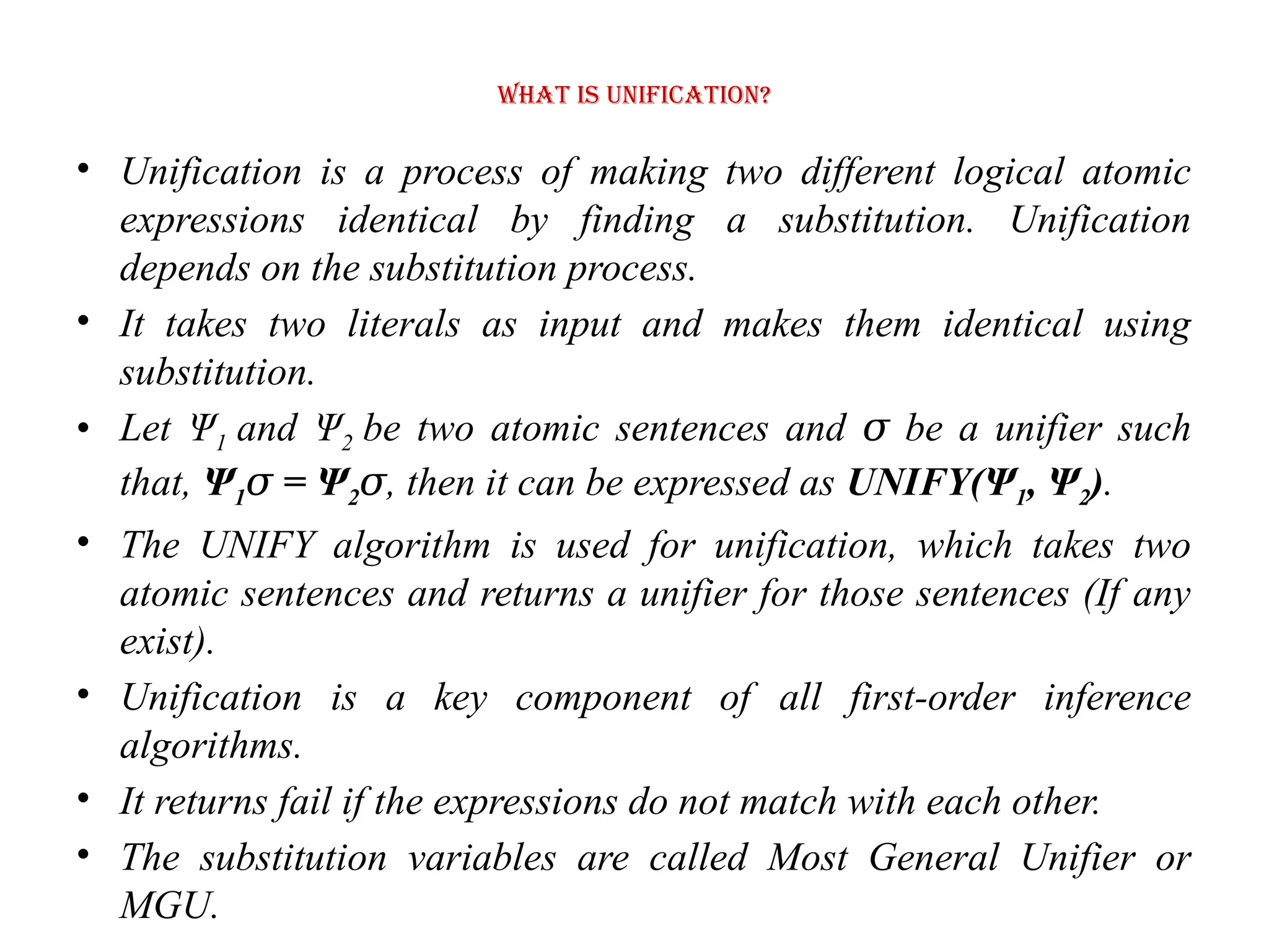 What is Unification?
• Unification is a process of making two different logical atomic
expressions identical by finding a substitution. Unification
depends on the substitution process.
• It takes two literals as input and makes them identical using
substitution.
• Let Ψ1 and Ψ2 be two atomic sentences and be a unifier such
𝜎
that, Ψ1 = Ψ
𝜎 2𝜎, then it can be expressed as UNIFY(Ψ1, Ψ2).
• The UNIFY algorithm is used for unification, which takes two
atomic sentences and returns a unifier for those sentences (If any
exist).
• Unification is a key component of all first-order inference
algorithms.
• It returns fail if the expressions do not match with each other.
• The substitution variables are called Most General Unifier or
MGU.
 