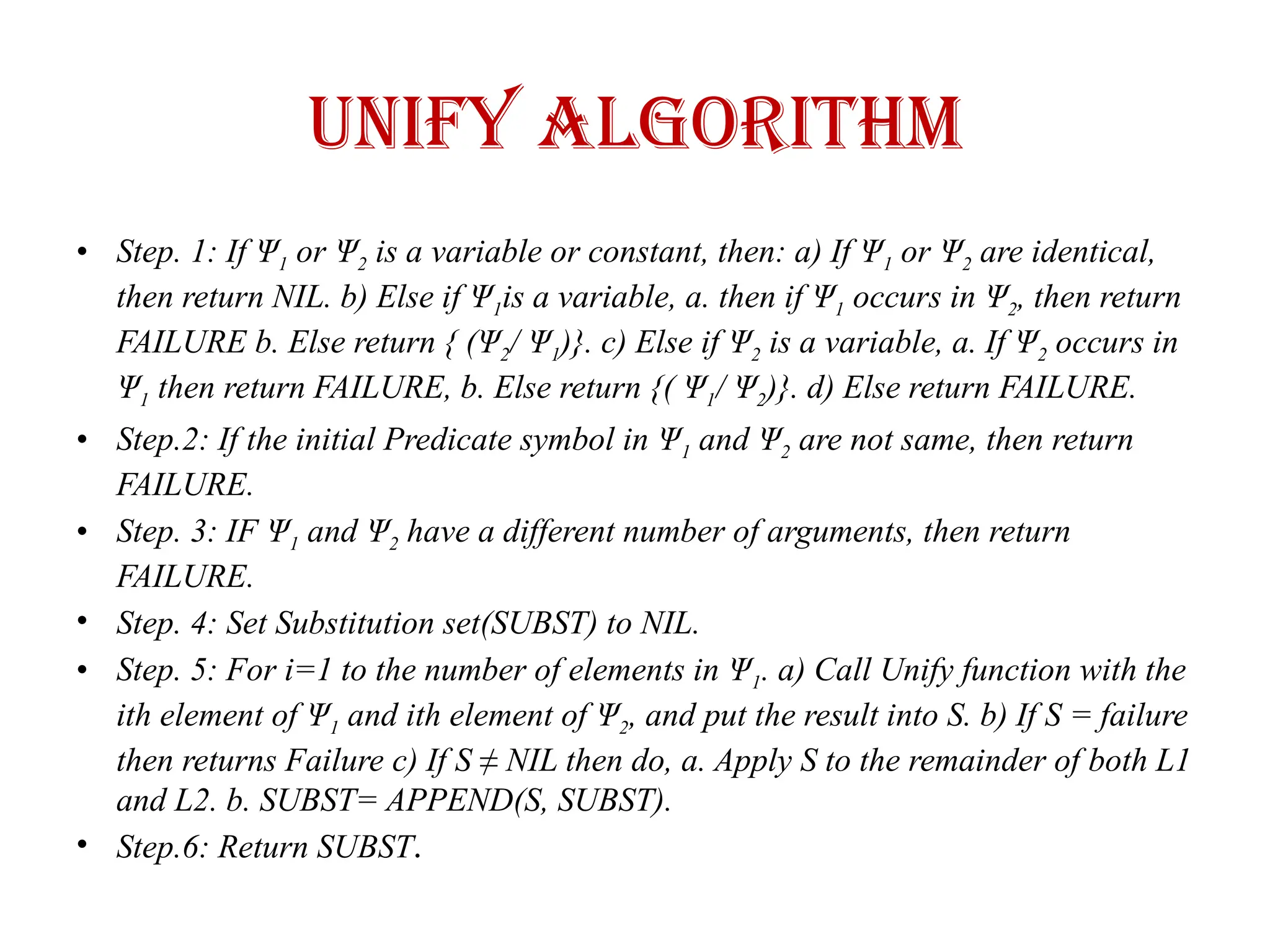 UNIFY ALGORITHM
• Step. 1: If Ψ1 or Ψ2 is a variable or constant, then: a) If Ψ1 or Ψ2 are identical,
then return NIL. b) Else if Ψ1is a variable, a. then if Ψ1 occurs in Ψ2, then return
FAILURE b. Else return { (Ψ2/ Ψ1)}. c) Else if Ψ2 is a variable, a. If Ψ2 occurs in
Ψ1 then return FAILURE, b. Else return {( Ψ1/ Ψ2)}. d) Else return FAILURE.
• Step.2: If the initial Predicate symbol in Ψ1 and Ψ2 are not same, then return
FAILURE.
• Step. 3: IF Ψ1 and Ψ2 have a different number of arguments, then return
FAILURE.
• Step. 4: Set Substitution set(SUBST) to NIL.
• Step. 5: For i=1 to the number of elements in Ψ1. a) Call Unify function with the
ith element of Ψ1 and ith element of Ψ2, and put the result into S. b) If S = failure
then returns Failure c) If S ≠ NIL then do, a. Apply S to the remainder of both L1
and L2. b. SUBST= APPEND(S, SUBST).
• Step.6: Return SUBST.
 