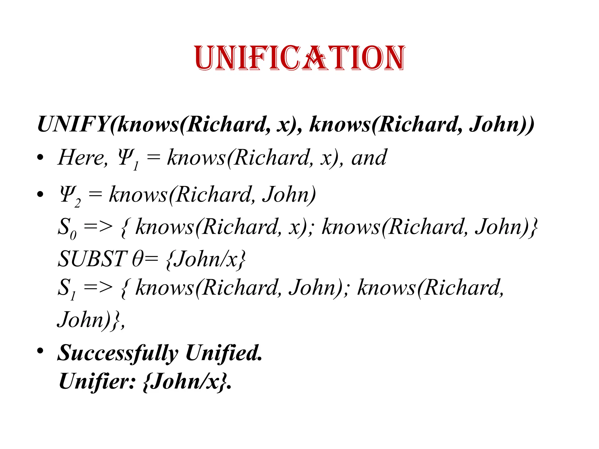 UNIFICATION
UNIFY(knows(Richard, x), knows(Richard, John))
• Here, Ψ1 = knows(Richard, x), and
• Ψ2 = knows(Richard, John)
S0 => { knows(Richard, x); knows(Richard, John)}
SUBST θ= {John/x}
S1 => { knows(Richard, John); knows(Richard,
John)},
• Successfully Unified.
Unifier: {John/x}.
 