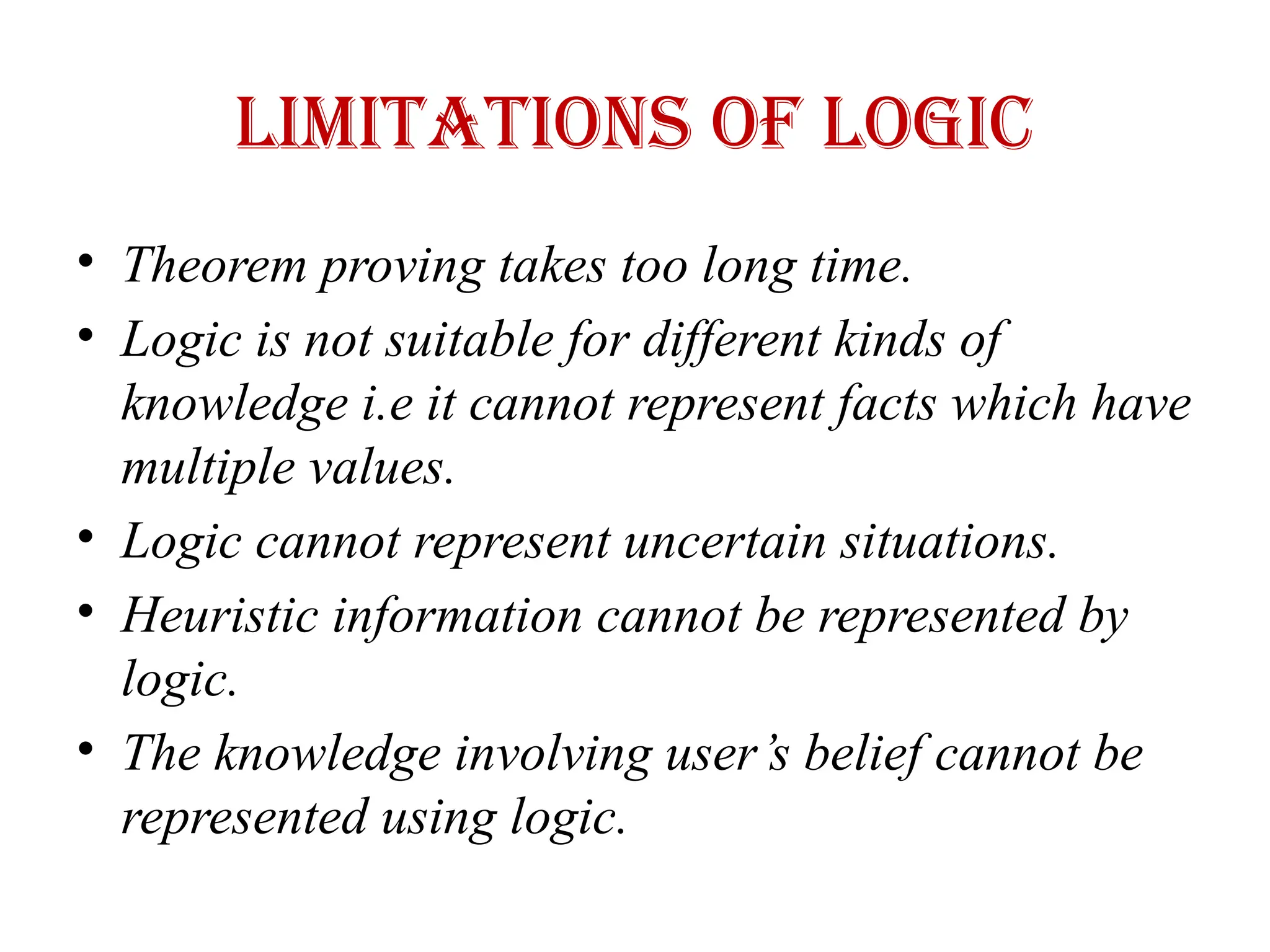 Limitations of logic
• Theorem proving takes too long time.
• Logic is not suitable for different kinds of
knowledge i.e it cannot represent facts which have
multiple values.
• Logic cannot represent uncertain situations.
• Heuristic information cannot be represented by
logic.
• The knowledge involving user’s belief cannot be
represented using logic.
 