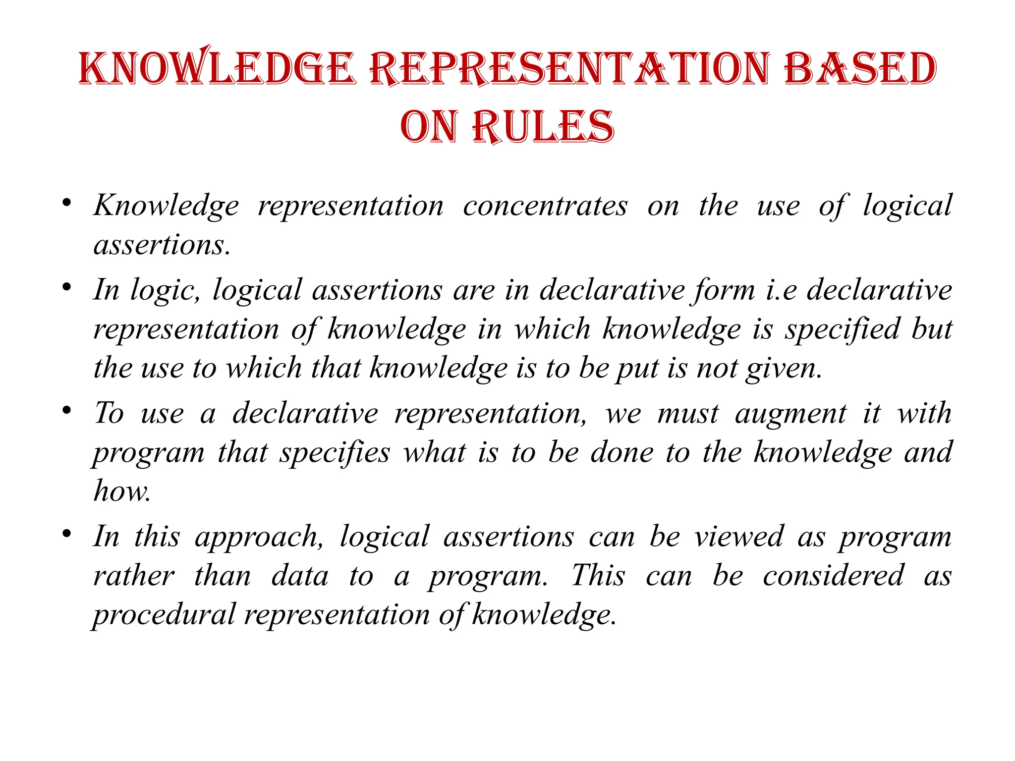 Knowledge representation based
on rules
• Knowledge representation concentrates on the use of logical
assertions.
• In logic, logical assertions are in declarative form i.e declarative
representation of knowledge in which knowledge is specified but
the use to which that knowledge is to be put is not given.
• To use a declarative representation, we must augment it with
program that specifies what is to be done to the knowledge and
how.
• In this approach, logical assertions can be viewed as program
rather than data to a program. This can be considered as
procedural representation of knowledge.
 