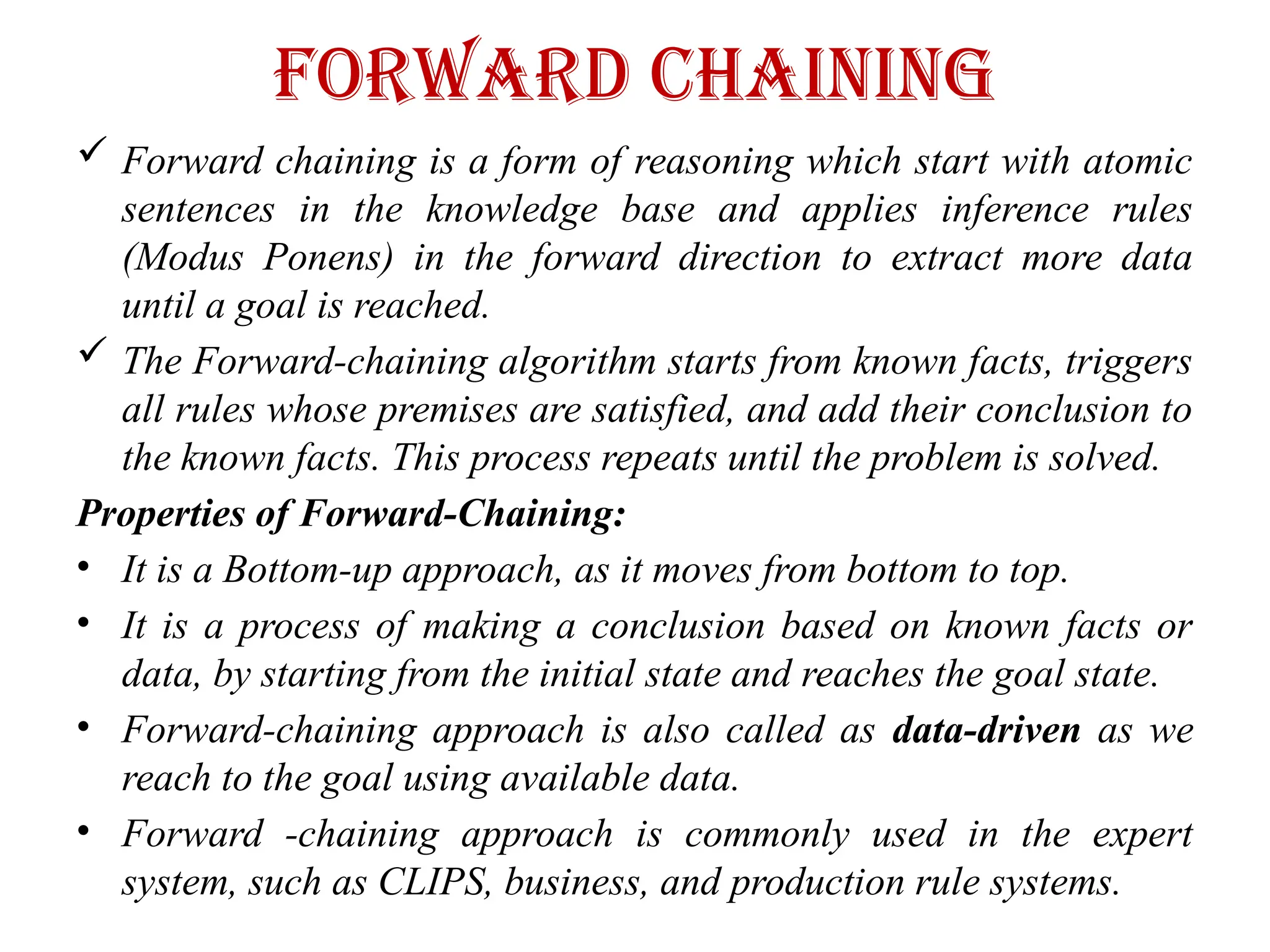 Forward Chaining
 Forward chaining is a form of reasoning which start with atomic
sentences in the knowledge base and applies inference rules
(Modus Ponens) in the forward direction to extract more data
until a goal is reached.
 The Forward-chaining algorithm starts from known facts, triggers
all rules whose premises are satisfied, and add their conclusion to
the known facts. This process repeats until the problem is solved.
Properties of Forward-Chaining:
• It is a Bottom-up approach, as it moves from bottom to top.
• It is a process of making a conclusion based on known facts or
data, by starting from the initial state and reaches the goal state.
• Forward-chaining approach is also called as data-driven as we
reach to the goal using available data.
• Forward -chaining approach is commonly used in the expert
system, such as CLIPS, business, and production rule systems.
 