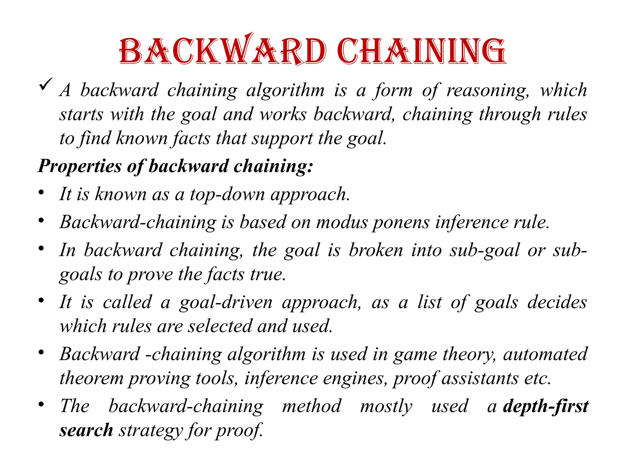 Backward Chaining
 A backward chaining algorithm is a form of reasoning, which
starts with the goal and works backward, chaining through rules
to find known facts that support the goal.
Properties of backward chaining:
• It is known as a top-down approach.
• Backward-chaining is based on modus ponens inference rule.
• In backward chaining, the goal is broken into sub-goal or sub-
goals to prove the facts true.
• It is called a goal-driven approach, as a list of goals decides
which rules are selected and used.
• Backward -chaining algorithm is used in game theory, automated
theorem proving tools, inference engines, proof assistants etc.
• The backward-chaining method mostly used a depth-first
search strategy for proof.
 