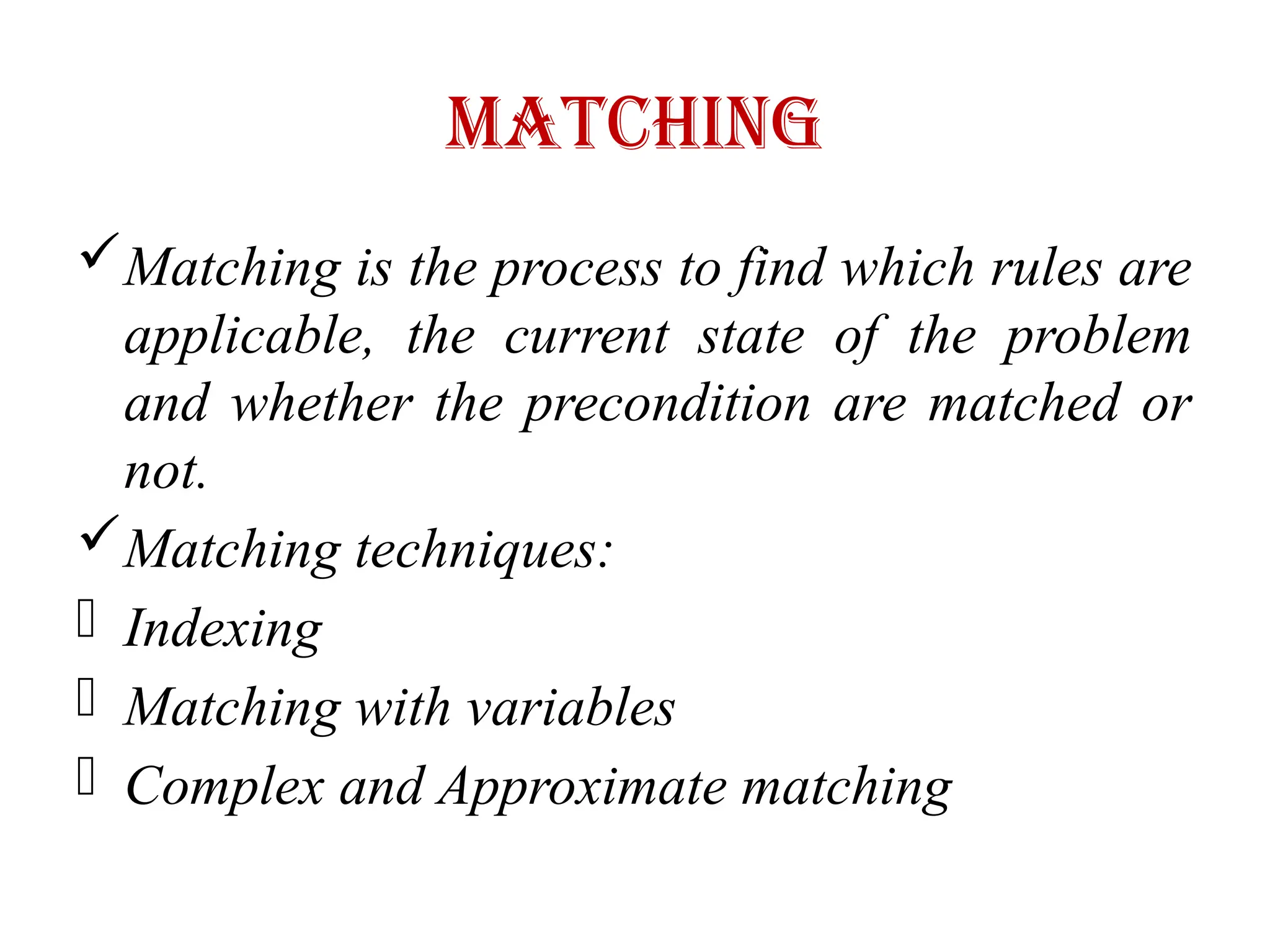Matching
Matching is the process to find which rules are
applicable, the current state of the problem
and whether the precondition are matched or
not.
Matching techniques:
- Indexing
- Matching with variables
- Complex and Approximate matching
 