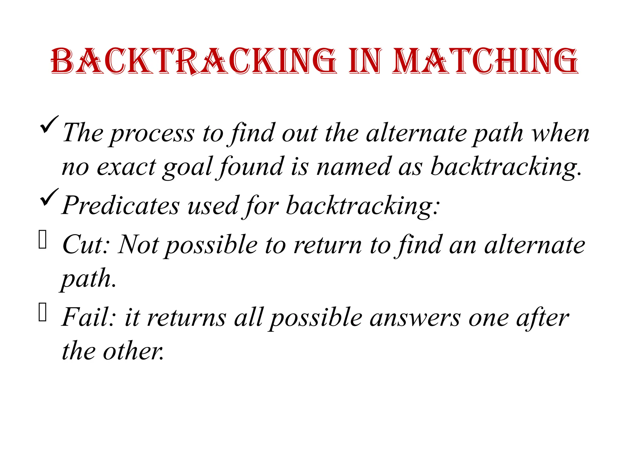 Backtracking in Matching
The process to find out the alternate path when
no exact goal found is named as backtracking.
Predicates used for backtracking:
- Cut: Not possible to return to find an alternate
path.
- Fail: it returns all possible answers one after
the other.
 