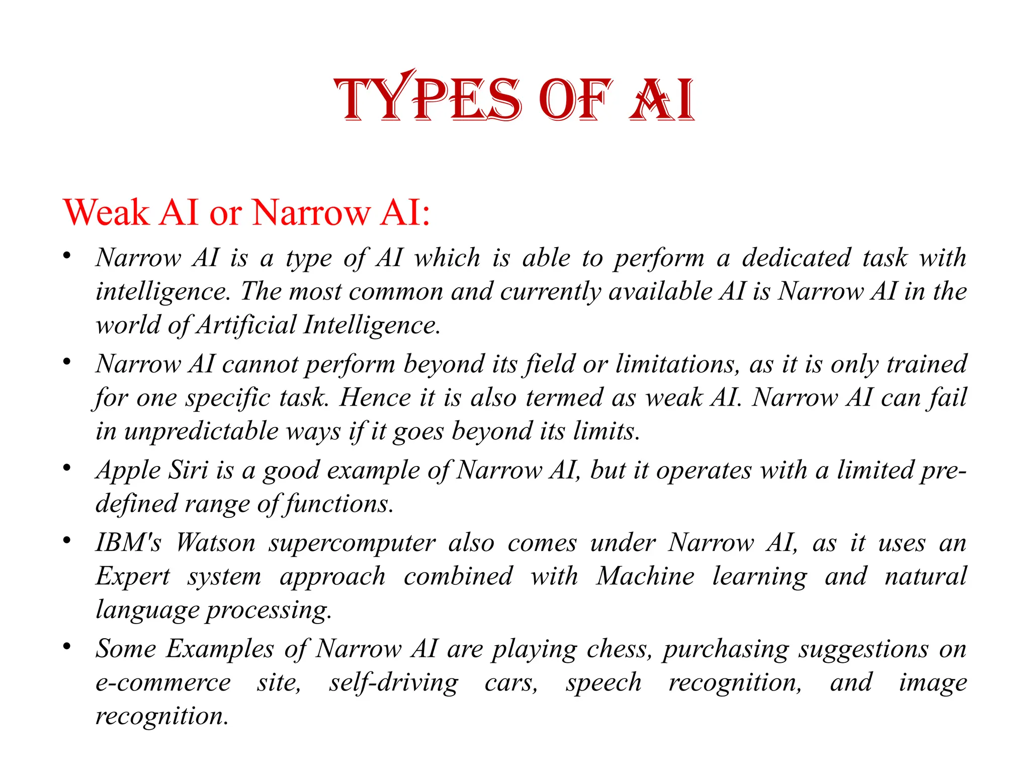 Types of AI
Weak AI or Narrow AI:
• Narrow AI is a type of AI which is able to perform a dedicated task with
intelligence. The most common and currently available AI is Narrow AI in the
world of Artificial Intelligence.
• Narrow AI cannot perform beyond its field or limitations, as it is only trained
for one specific task. Hence it is also termed as weak AI. Narrow AI can fail
in unpredictable ways if it goes beyond its limits.
• Apple Siri is a good example of Narrow AI, but it operates with a limited pre-
defined range of functions.
• IBM's Watson supercomputer also comes under Narrow AI, as it uses an
Expert system approach combined with Machine learning and natural
language processing.
• Some Examples of Narrow AI are playing chess, purchasing suggestions on
e-commerce site, self-driving cars, speech recognition, and image
recognition.
 