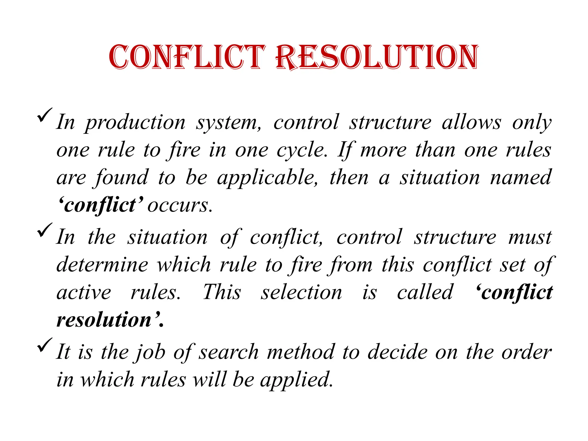 Conflict Resolution
In production system, control structure allows only
one rule to fire in one cycle. If more than one rules
are found to be applicable, then a situation named
‘conflict’ occurs.
In the situation of conflict, control structure must
determine which rule to fire from this conflict set of
active rules. This selection is called ‘conflict
resolution’.
It is the job of search method to decide on the order
in which rules will be applied.
 