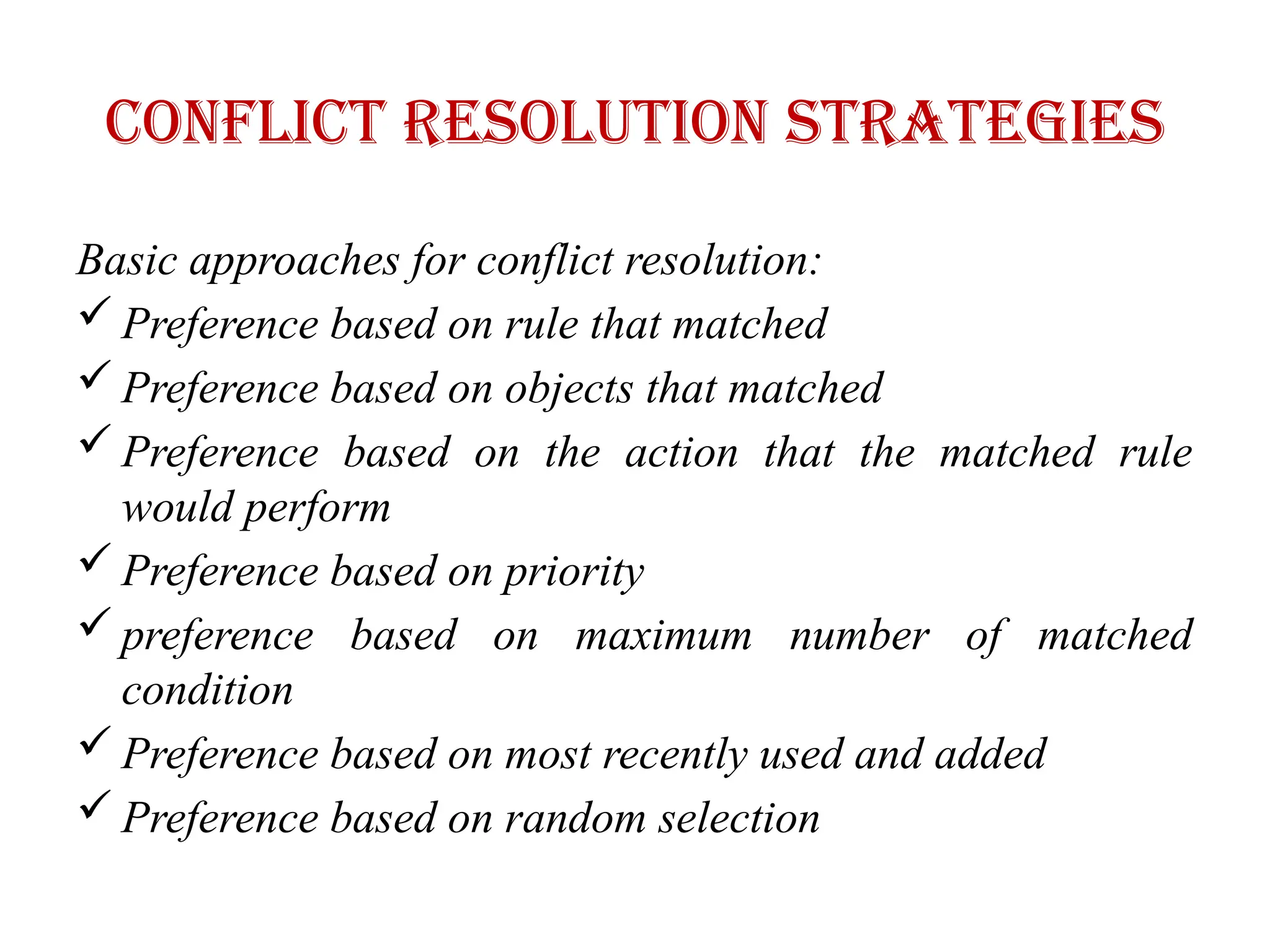 Conflict Resolution Strategies
Basic approaches for conflict resolution:
 Preference based on rule that matched
 Preference based on objects that matched
 Preference based on the action that the matched rule
would perform
 Preference based on priority
 preference based on maximum number of matched
condition
 Preference based on most recently used and added
 Preference based on random selection
 