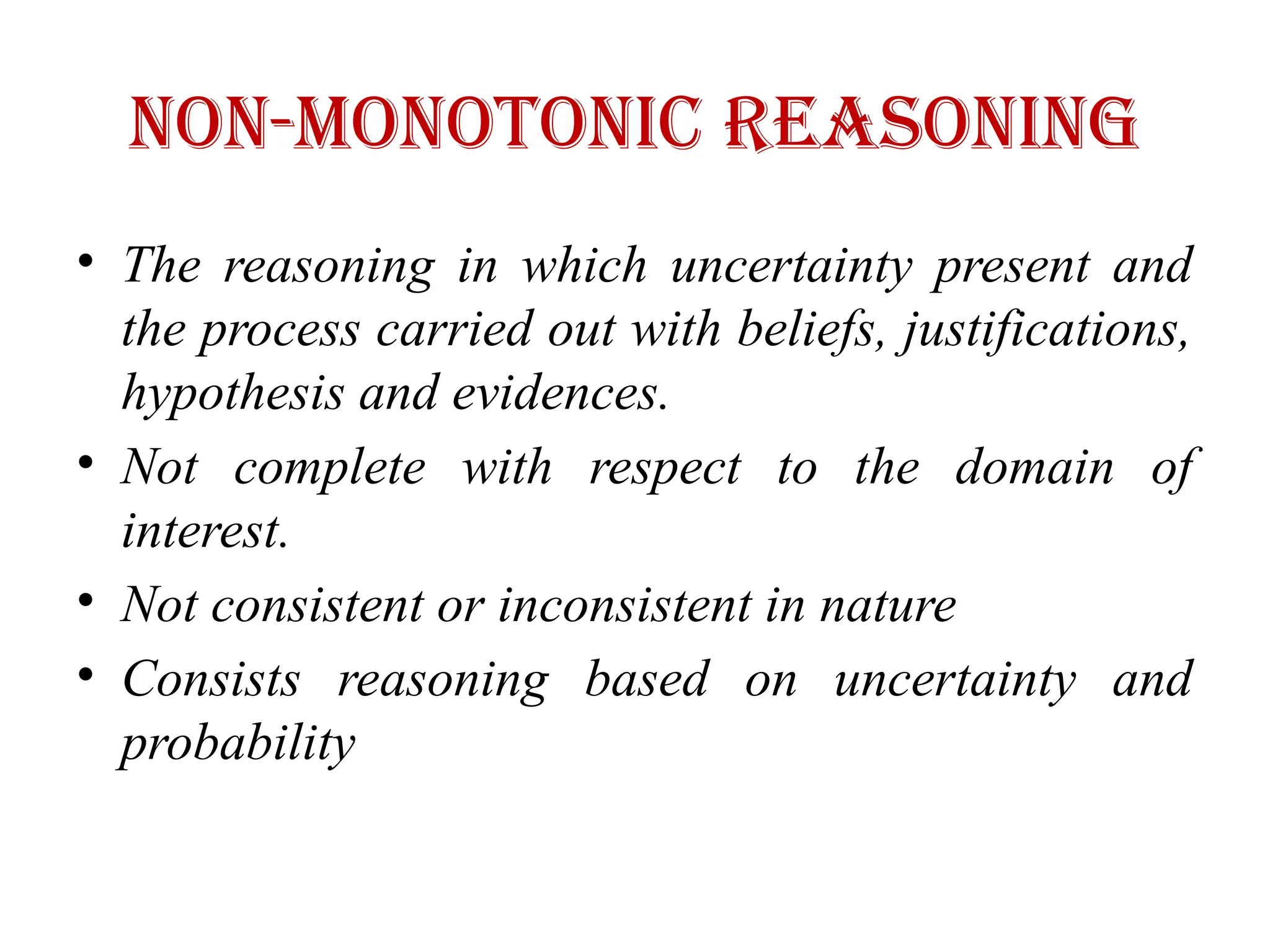 Non-monotonic Reasoning
• The reasoning in which uncertainty present and
the process carried out with beliefs, justifications,
hypothesis and evidences.
• Not complete with respect to the domain of
interest.
• Not consistent or inconsistent in nature
• Consists reasoning based on uncertainty and
probability
 