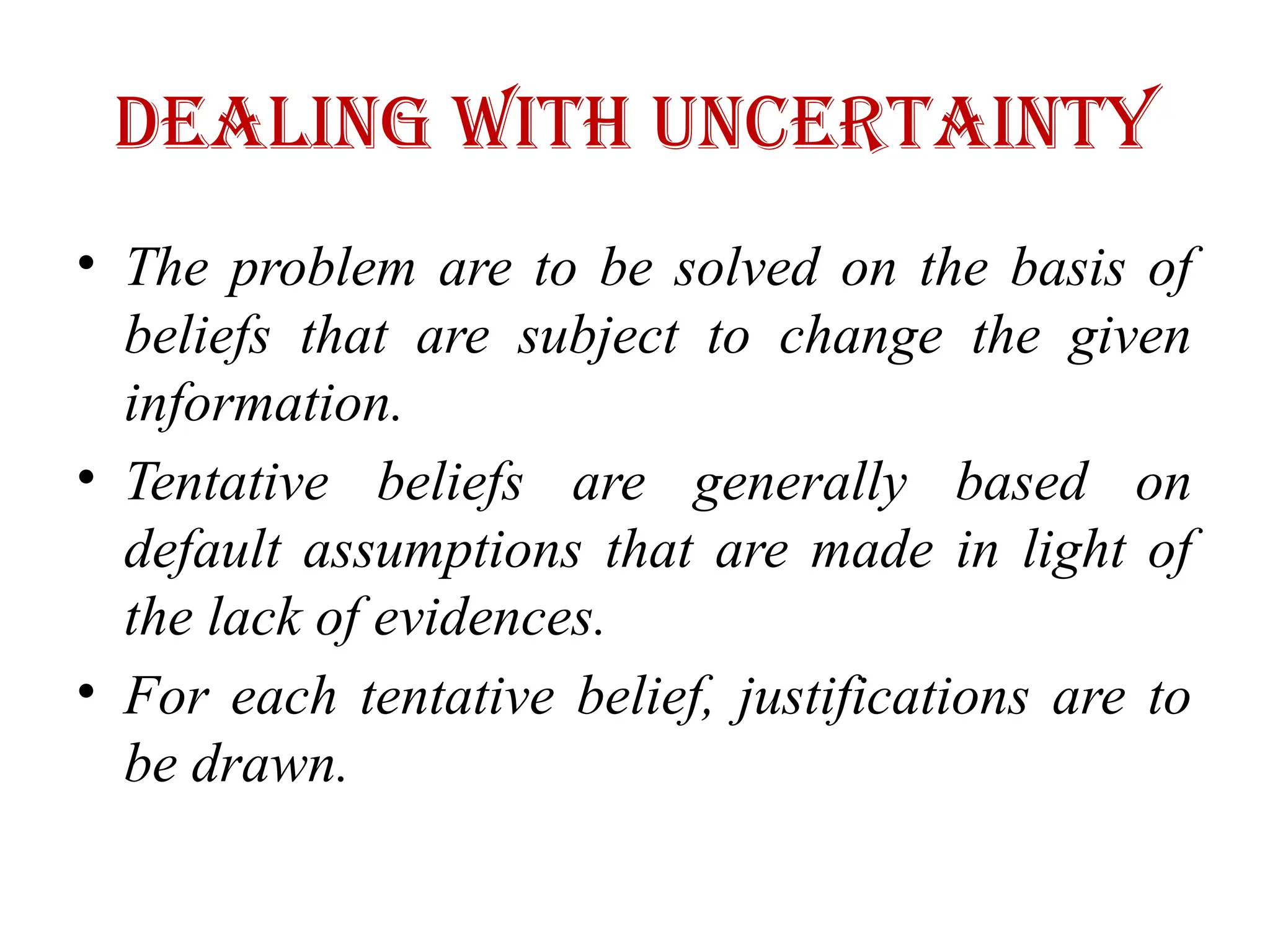 Dealing with Uncertainty
• The problem are to be solved on the basis of
beliefs that are subject to change the given
information.
• Tentative beliefs are generally based on
default assumptions that are made in light of
the lack of evidences.
• For each tentative belief, justifications are to
be drawn.
 