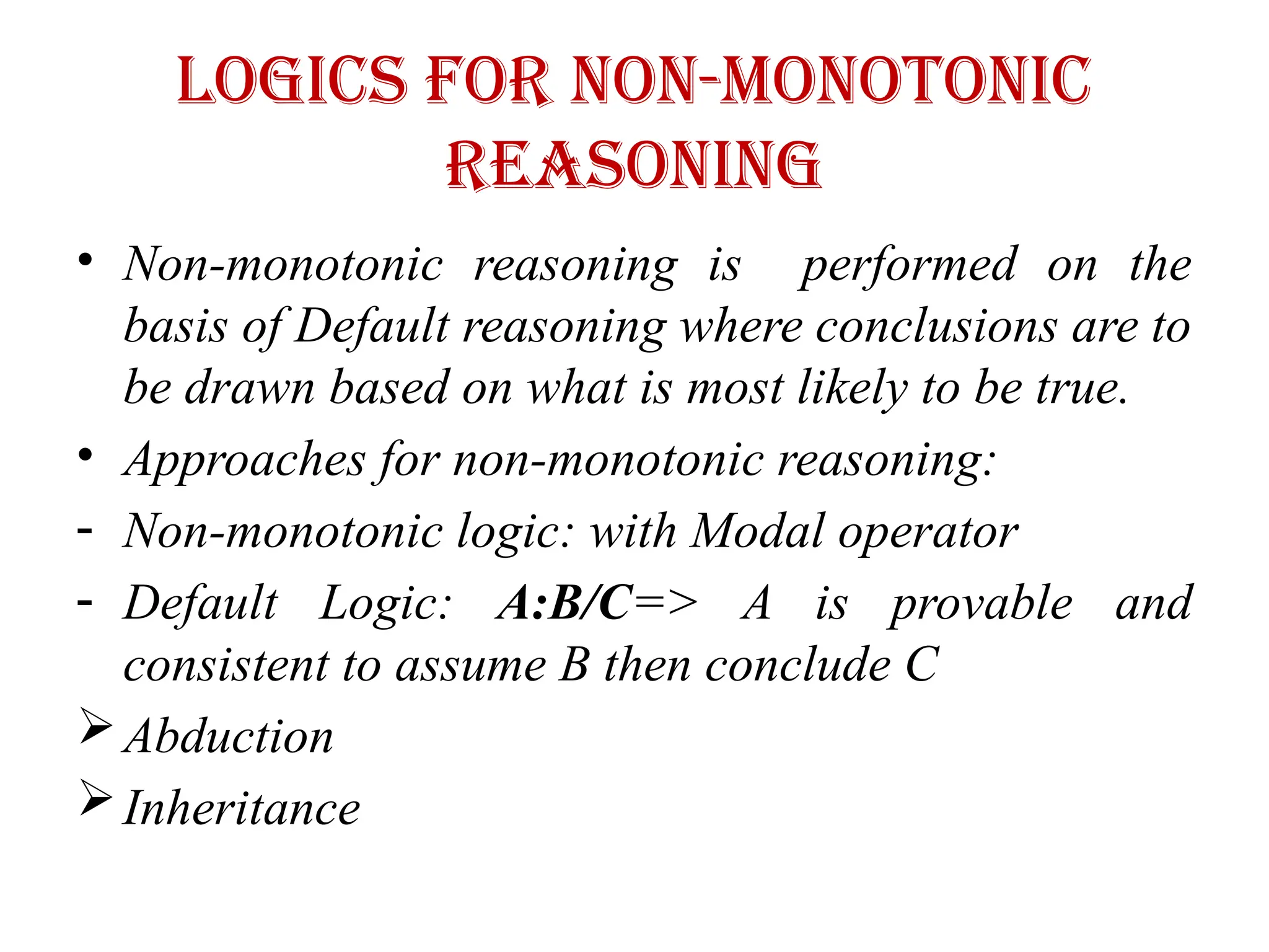 Logics for non-monotonic
reasoning
• Non-monotonic reasoning is performed on the
basis of Default reasoning where conclusions are to
be drawn based on what is most likely to be true.
• Approaches for non-monotonic reasoning:
- Non-monotonic logic: with Modal operator
- Default Logic: A:B/C=> A is provable and
consistent to assume B then conclude C
Abduction
Inheritance
 
