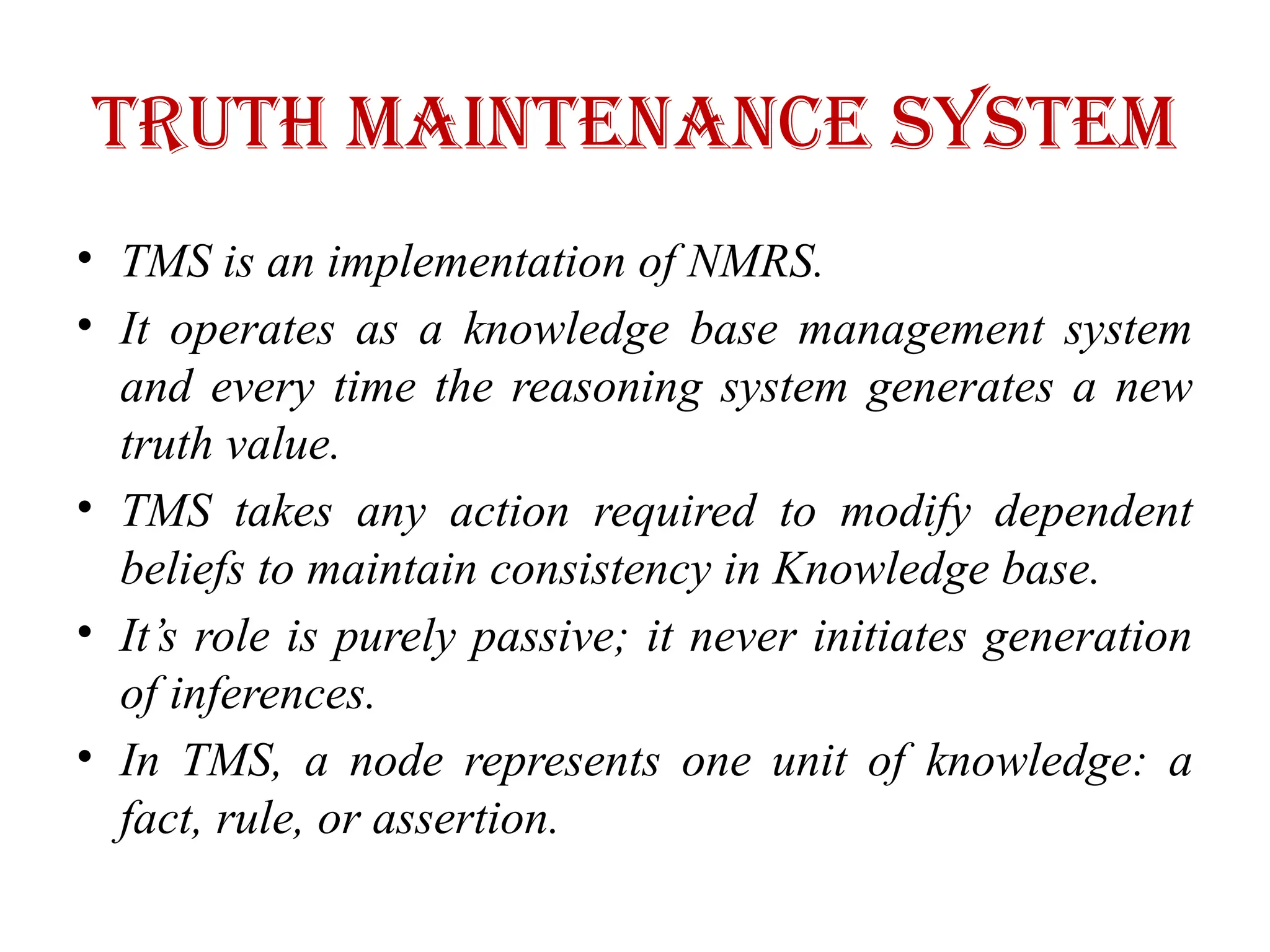 Truth maintenance system
• TMS is an implementation of NMRS.
• It operates as a knowledge base management system
and every time the reasoning system generates a new
truth value.
• TMS takes any action required to modify dependent
beliefs to maintain consistency in Knowledge base.
• It’s role is purely passive; it never initiates generation
of inferences.
• In TMS, a node represents one unit of knowledge: a
fact, rule, or assertion.
 