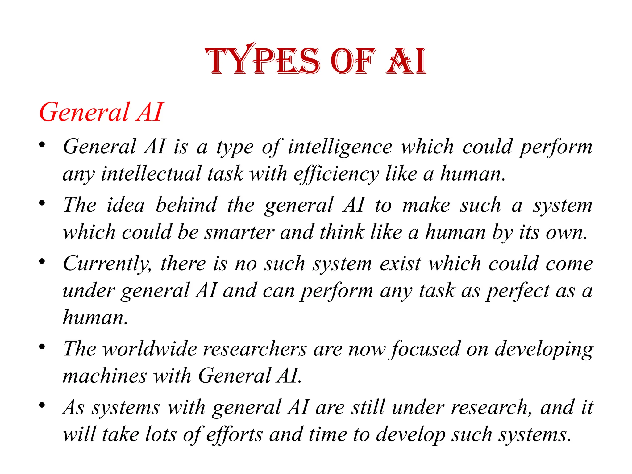 Types of AI
General AI
• General AI is a type of intelligence which could perform
any intellectual task with efficiency like a human.
• The idea behind the general AI to make such a system
which could be smarter and think like a human by its own.
• Currently, there is no such system exist which could come
under general AI and can perform any task as perfect as a
human.
• The worldwide researchers are now focused on developing
machines with General AI.
• As systems with general AI are still under research, and it
will take lots of efforts and time to develop such systems.
 